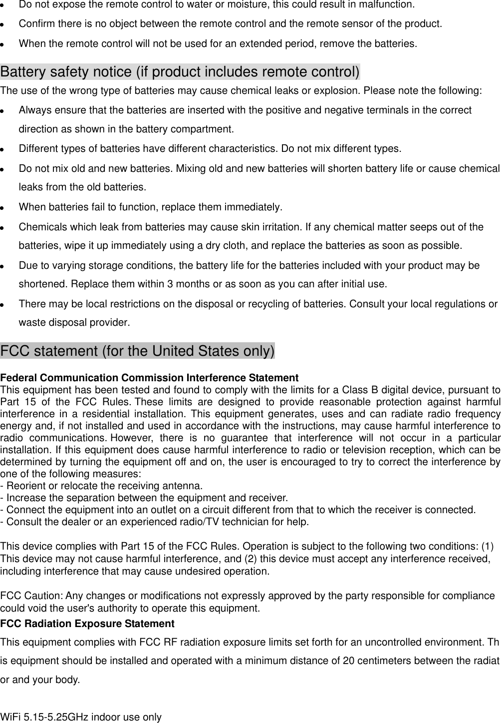  Do not expose the remote control to water or moisture, this could result in malfunction.  Confirm there is no object between the remote control and the remote sensor of the product.  When the remote control will not be used for an extended period, remove the batteries. Battery safety notice (if product includes remote control) The use of the wrong type of batteries may cause chemical leaks or explosion. Please note the following:  Always ensure that the batteries are inserted with the positive and negative terminals in the correct direction as shown in the battery compartment.  Different types of batteries have different characteristics. Do not mix different types.  Do not mix old and new batteries. Mixing old and new batteries will shorten battery life or cause chemical leaks from the old batteries.  When batteries fail to function, replace them immediately.  Chemicals which leak from batteries may cause skin irritation. If any chemical matter seeps out of the batteries, wipe it up immediately using a dry cloth, and replace the batteries as soon as possible.  Due to varying storage conditions, the battery life for the batteries included with your product may be shortened. Replace them within 3 months or as soon as you can after initial use.  There may be local restrictions on the disposal or recycling of batteries. Consult your local regulations or waste disposal provider. FCC statement (for the United States only)  Federal Communication Commission Interference Statement This equipment has been tested and found to comply with the limits for a Class B digital device, pursuant to Part  15  of  the  FCC  Rules. These  limits  are  designed  to  provide  reasonable  protection  against  harmful interference in a residential  installation. This equipment generates, uses and  can  radiate  radio  frequency energy and, if not installed and used in accordance with the instructions, may cause harmful interference to radio  communications. However,  there  is  no  guarantee  that  interference  will  not  occur  in  a  particular installation. If this equipment does cause harmful interference to radio or television reception, which can be determined by turning the equipment off and on, the user is encouraged to try to correct the interference by one of the following measures: - Reorient or relocate the receiving antenna. - Increase the separation between the equipment and receiver. - Connect the equipment into an outlet on a circuit different from that to which the receiver is connected. - Consult the dealer or an experienced radio/TV technician for help.  This device complies with Part 15 of the FCC Rules. Operation is subject to the following two conditions: (1) This device may not cause harmful interference, and (2) this device must accept any interference received, including interference that may cause undesired operation.  FCC Caution: Any changes or modifications not expressly approved by the party responsible for compliance could void the user&apos;s authority to operate this equipment. FCC Radiation Exposure Statement  This equipment complies with FCC RF radiation exposure limits set forth for an uncontrolled environment. This equipment should be installed and operated with a minimum distance of 20 centimeters between the radiator and your body.   WiFi 5.15-5.25GHz indoor use only  