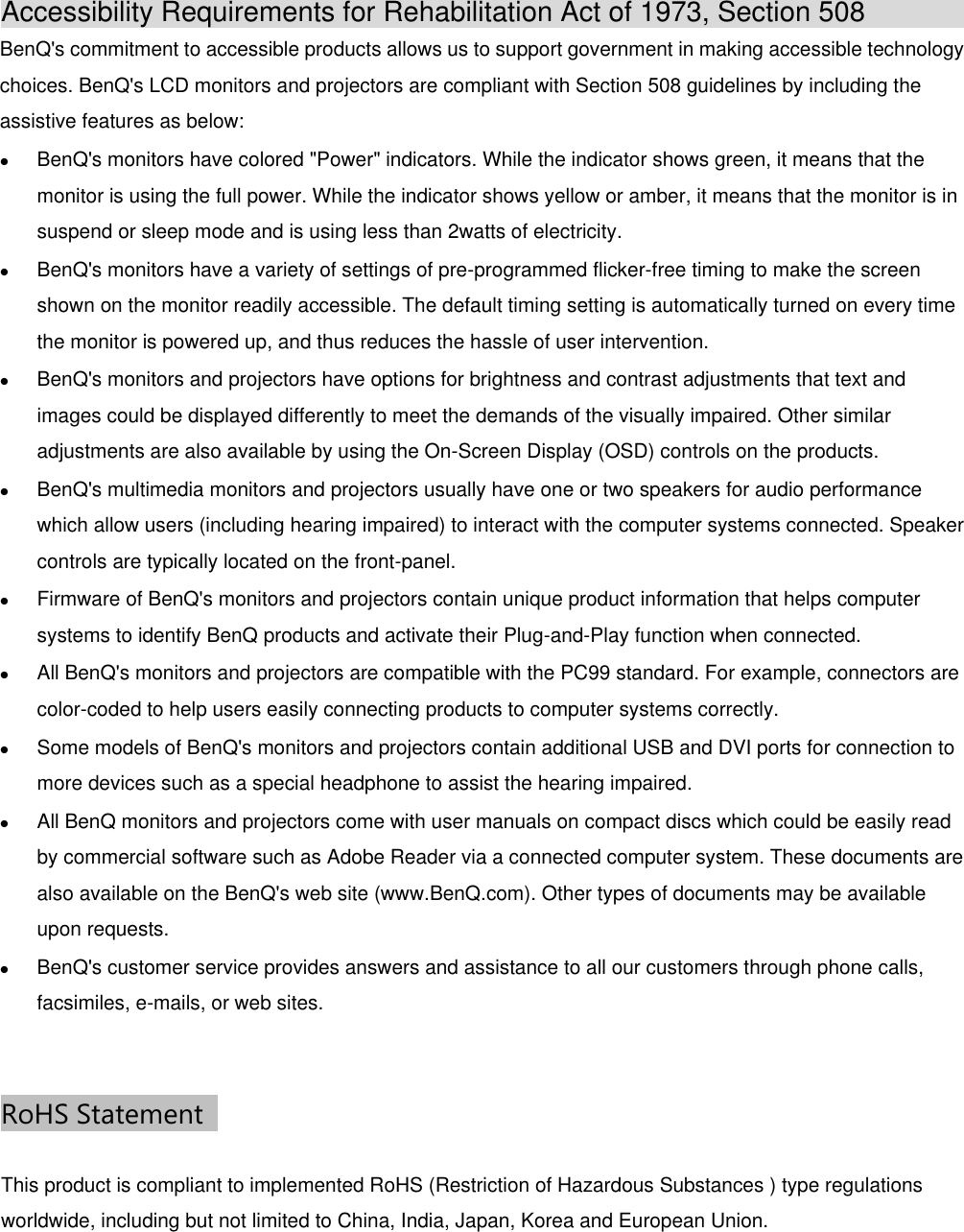 Accessibility Requirements for Rehabilitation Act of 1973, Section 508               BenQ&apos;s commitment to accessible products allows us to support government in making accessible technology choices. BenQ&apos;s LCD monitors and projectors are compliant with Section 508 guidelines by including the assistive features as below:  BenQ&apos;s monitors have colored &quot;Power&quot; indicators. While the indicator shows green, it means that the monitor is using the full power. While the indicator shows yellow or amber, it means that the monitor is in suspend or sleep mode and is using less than 2watts of electricity.  BenQ&apos;s monitors have a variety of settings of pre-programmed flicker-free timing to make the screen shown on the monitor readily accessible. The default timing setting is automatically turned on every time the monitor is powered up, and thus reduces the hassle of user intervention.  BenQ&apos;s monitors and projectors have options for brightness and contrast adjustments that text and images could be displayed differently to meet the demands of the visually impaired. Other similar adjustments are also available by using the On-Screen Display (OSD) controls on the products.  BenQ&apos;s multimedia monitors and projectors usually have one or two speakers for audio performance which allow users (including hearing impaired) to interact with the computer systems connected. Speaker controls are typically located on the front-panel.  Firmware of BenQ&apos;s monitors and projectors contain unique product information that helps computer systems to identify BenQ products and activate their Plug-and-Play function when connected.  All BenQ&apos;s monitors and projectors are compatible with the PC99 standard. For example, connectors are color-coded to help users easily connecting products to computer systems correctly.  Some models of BenQ&apos;s monitors and projectors contain additional USB and DVI ports for connection to more devices such as a special headphone to assist the hearing impaired.  All BenQ monitors and projectors come with user manuals on compact discs which could be easily read by commercial software such as Adobe Reader via a connected computer system. These documents are also available on the BenQ&apos;s web site (www.BenQ.com). Other types of documents may be available upon requests.  BenQ&apos;s customer service provides answers and assistance to all our customers through phone calls, facsimiles, e-mails, or web sites.  RoHS Statement   This product is compliant to implemented RoHS (Restriction of Hazardous Substances ) type regulations worldwide, including but not limited to China, India, Japan, Korea and European Union.  