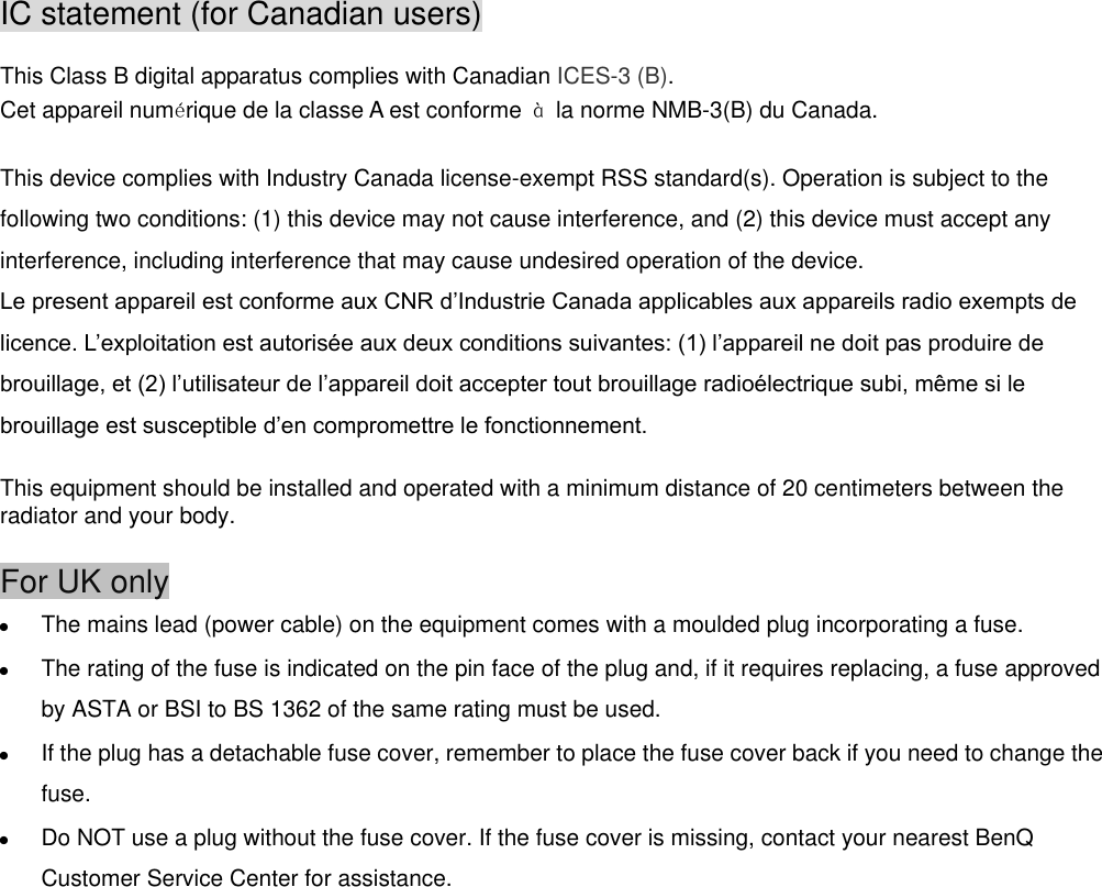 IC statement (for Canadian users)  This Class B digital apparatus complies with Canadian ICES-3 (B).   Cet appareil numérique de la classe A est conforme  à  la norme NMB-3(B) du Canada.  This device complies with Industry Canada license-exempt RSS standard(s). Operation is subject to the following two conditions: (1) this device may not cause interference, and (2) this device must accept any interference, including interference that may cause undesired operation of the device.    This equipment should be installed and operated with a minimum distance of 20 centimeters between the radiator and your body.  For UK only  The mains lead (power cable) on the equipment comes with a moulded plug incorporating a fuse.  The rating of the fuse is indicated on the pin face of the plug and, if it requires replacing, a fuse approved by ASTA or BSI to BS 1362 of the same rating must be used.  If the plug has a detachable fuse cover, remember to place the fuse cover back if you need to change the fuse.  Do NOT use a plug without the fuse cover. If the fuse cover is missing, contact your nearest BenQ Customer Service Center for assistance.                            