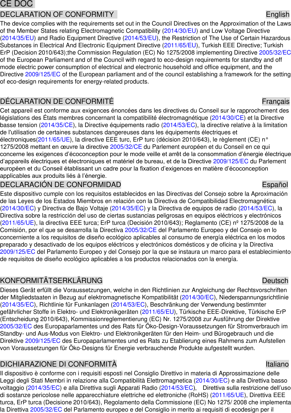   CE DOC   DECLARATION OF CONFORMITY                                          English The device complies with the requirements set out in the Council Directives on the Approximation of the Laws of the Member States relating Electromagnetic Compatibility (2014/30/EU) and Low Voltage Directive (2014/35/EU) and Radio Equipment Directive (2014/53/EU), the Restriction of The Use of Certain Hazardous Substances in Electrical And Electronic Equipment Directive (2011/65/EU), Turkish EEE Directive; Turkish ErP (Decision 2010/643);the Commission Regulation (EC) No 1275/2008 implementing Directive 2005/32/EC of the European Parliament and of the Council with regard to eco-design requirements for standby and off mode electric power consumption of electrical and electronic household and office equipment, and the Directive 2009/125/EC of the European parliament and of the council establishing a framework for the setting of eco-design requirements for energy-related products.  DÉCLARATION DE CONFORMITÉ                          Français Cet appareil est conforme aux exigences énoncées dans les directives du Conseil sur le rapprochement des législations des États membres concernant la compatibilité électromagnétique (2014/30/CE) et la Directive basse tension (2014/35/CE), la Directive équipements radio (2014/53/EC), la directive relative à la limitation de l&apos;utilisation de certaines substances dangereuses dans les équipements électriques et électroniques(2011/65/UE), la directive EEE turc, ErP turc (décision 2010/643), le règlement (CE) n° 2005/32/CE du Parlement européen et du Conseil en ce qui  2009/125/EC du Parlement applica DECLARACIÓN DE CONFORMIDAD                      Español Este dispositivo cumple con los requisitos establecidos en las Directivas del Consejo sobre la Aproximación de las Leyes de los Estados Miembros en relación con la Directiva de Compatibilidad Electromagnética (2014/30/EC) y Directiva de Bajo Voltaje (2014/35/EC) y la Directiva de equipos de radio (2014/53/EC), la Directiva sobre la restricción del uso de ciertas sustancias peligrosas en equipos eléctricos y electrónicos (2011/65/UE), la directiva EEE turca; ErP turca (Decisión 2010/643); Reglamento (CE) nº 1275/2008 de la Comisión, por el que se desarrolla la Directiva 2005/32/CE del Parlamento Europeo y del Consejo en lo concerniente a los requisitos de diseño ecológico aplicables al consumo de energía eléctrica en los modos preparado y desactivado de los equipos eléctricos y electrónicos domésticos y de oficina y la Directiva 2009/125/EC del Parlamento Europeo y del Consejo por la que se instaura un marco para el establecimiento de requisitos de diseño ecológico aplicables a los productos relacionados con la energía.  KONFORMITÄTSERKLÄRUNG                        Deutsch Dieses Gerät erfüllt die Voraussetzungen, welche in den Richtlinien zur Angleichung der Rechtsvorschriften der Mitgliedstaaten in Bezug auf elektromagnetische Kompatibilität (2014/30/EC), Niederspannungsrichtlinie (2014/35/EC), Richtlinie für Funkanlagen (2014/53/EC), Beschränkung der Verwendung bestimmter gefährlicher Stoffe in Elektro- und Elektronikgeräten (2011/65/EU), Türkische EEE-Direktive, Türkische ErP (Entscheidung 2010/643), Kommissionreglementierung (EC) Nr. 1275/2008 zur Ausführung der Direktive 2005/32/EC des Europaparlamentes und des Rats für Öko-Design-Voraussetzungen für Stromverbrauch im Standby- und Aus-Modus von Elektro- und Elektronikgeräten für den Heim- und Bürogebrauch und die Direktive 2009/125/EC des Europaparlamentes und es Rats zu Etablierung eines Rahmens zum Aufstellen von Voraussetzungen für Öko-Designs für Energie verbrauchende Produkte aufgestellt wurden.  DICHIARAZIONE DI CONFORMITÀ                      Italiano Il dispositivo è conforme con i requisiti esposti nel Consiglio Direttivo in materia di Approssimazione delle Leggi degli Stati Membri in relazione alla Compatibilità Elettromagnetica (2014/30/EC) e alla Direttiva basso voltaggio (2014/35/EC) e alla Direttiva sugli Apparati Radio (2014/53/EC  di sostanze pericolose nelle apparecchiature elettriche ed elettroniche (RoHS) (2011/65/UE), Direttiva EEE turca, ErP turca (Decisione 2010/643), Regolamento della Commissione (EC) No 1275/ 2008 che implementa la Direttiva 2005/32/EC del Parlamento europeo e del Consiglio in merito ai requisiti di ecodesign per il 