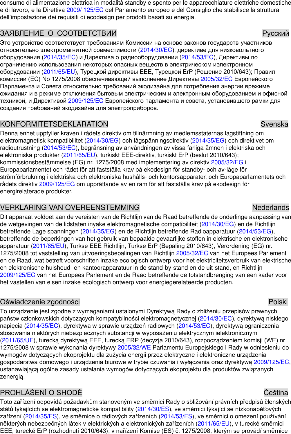 consumo di alimentazione elettrica in modalità standby e spento per le apparecchiature elettriche domestiche e di lavoro, e la Direttiva 2009/ 125/EC del Parlamento europeo e del Consiglio che stabilisce la struttura                          -2014/30/EC2014/35/EC (2014/53/EC 2011/65/EU),  EC) No 2005/32/EC 2009/125/EC   KONFORMITETSDEKLARATION                                          Svenska Denna enhet uppfyller kraven i rådets direktiv om tillnärmning av medlemsstaternas lagstiftning om elektromagnetisk kompatibilitet (2014/30/EG) och lågspänningsdirektiv (2014/35/EG) och direktivet om radioutrustning (2014/53/EC), begränsning av användningen av vissa farliga ämnen i elektriska och elektroniska produkter (2011/65/EU), turkiskt EEE-direktiv, turkiskt ErP (beslut 2010/643); kommissionsbestämmelse (EG) nr. 1275/2008 med implementering av direktiv 2005/32/EG i Europaparlamentet och rådet för att fastställa krav på  ekodesign för standby- och av-läge för strömförbrukning i elektriska och elektroniska hushålls- och kontorsapparater, och Europaparlamentets och rådets direktiv 2009/125/EG om upprättande av en ram för att fastställa krav på  ekodesign för energirelaterade produkter.  VERKLARING VAN OVEREENSTEMMING                               Nederlands Dit apparaat voldoet aan de vereisten van de Richtlijn van de Raad betreffende de onderlinge aanpassing van de wetgevingen van de lidstaten inyake elektromagnetische compatibiliteit (2014/30/EG) en de Richtlijn betreffende Lage spanningen (2014/35/EG) en de Richtlijn betreffende Radioapparatuur (2014/53/EG), betreffende de beperkingen van het gebruik van bepaalde gevaarlijke stoffen in elektrische en elektronische apparatuur (2011/65/EU), Turkse EEE Richtlijn, Turkse ErP (Bepaling 2010/643), Verordening (EG) nr. 1275/2008 tot vaststelling van uitvoeringsbepalingen van Richtlijn 2005/32/EC van het Europees Parlement en de Raad, wat betreft voorschriften inzake ecologisch ontwerp voor het elektriciteitsverbruik van elektrische en elektronische huishoud- en kantoorapparatuur in de stand-by-stand en de uit-stand, en Richtlijn 2009/125/EC van het Europees Parlement en de Raad betreffende de totstandbrenging van een kader voor het vastellen van eisen inzake ecologisch ontwerp voor energiegerelateerde producten.                                                      Polski 2014/30/EC2014/35/EC),  (2014/53/EC), icznym (2011/65/UE), 1275/2008 w sprawie wykonania dyrektywy 2005/32/WE Parlamentu Europejskiego i Rady w odniesieniu do  2009/125/EC,                                                      2014/30/ES2014/35/ES), ve  (2014/53/ES), (2011/65/EU), EEE, turecké ErP (rozhodnutí 2010/643);  