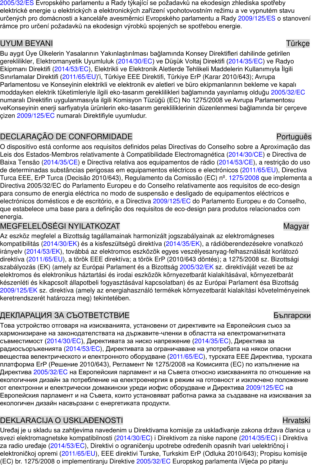 2005/32/ES 2009/125/ES o stanovení   UYUM BEYANI                                                            Türkçe gereklilikler, Elektromanyetik Uyumluluk (2014/30/EC2014/35/EC) ve Radyo  (2014/53/EC), Elektrikli ve Elektronik Aletlerde 2011/65/EU)&apos;i, Türkiye EEE Direktifi, Türkiye ErP (Karar 2010/643); Avrupa moddayken elektrik tüketimleriyle ilgili eko-2005/32/EC -çizen 2009/125/EC   DECLARAÇÃO DE CONFORMIDADE                                                                      Português O dispositivo está conforme aos requisitos definidos pelas Directivas do Conselho sobre a Aproximação das Leis dos Estados-Membros relativamente à Compatibilidade Electromagnética (2014/30/CE) e Directiva de Baixa Tensão (2014/35/CE) e Directiva relativa aos equipamentos de rádio (2014/53/CE), a restrição do uso de determinadas substâncias perigosas em equipamentos eléctricos e electrónicos (2011/65/EU), Directiva Turca EEE, ErP Turca (Decisão 2010/643), Regulamento da Comissão (EC) nº. 1275/2008 que implementa a Directiva 2005/32/EC do Parlamento Europeu e do Conselho relativamente aos requisitos de eco-design para consumo de energia eléctrica no modo de suspensão e desligado de equipamentos eléctricos e electrónicos domésticos e de escritório, e a Directiva 2009/125/EC do Parlamento Europeu e do Conselho, que estabelece uma base para a definição dos requisitos de eco-design para produtos relacionados com energia.                                           Magyar Az eszköz megfelel a Bizottság tagállamainak harmonizált jogszabályainak az elektromágneses kompatibilitás (2014/30/EK2014/35/EK), a rádióberendezésekre vonatkozó irányelv (2014/53/EK), továbbá az elektromos eszközök egyes veszélyesanyag-felhasználását korlátozó direktíva (2011/65/EU), a török EEE direktíva; a török ErP (2010/643 döntés); a 1275/2008 sz. Bizottsági szabályozás (EK) (amely az Európai Parlament és a Bizottság 2005/32/EK sz. direktíváját vezeti be az elektromos és elektronikus háztartási és irodai eszközök környezetbarát kialakításával, környezetbarát készenléti és kikapcsolt állapotbeli fogyasztásával kapcsolatban) és az Európai Parlament ésa Bizottság 2009/125/EK sz. direktíva (amely az energiahasználó termékek környezetbarát kialakítási követelményeinek keretrendszerét határozza meg) tekintetében.                                          -2014/30/EC2014/35/EC),  (2014/53/EC), 2011/65/EC), EC2005/32/EC 2009/125/EC                                             Hrvatski svezi elektromagnetske kompatibilnosti (2014/30/EC) i Direktivom za niske napone (2014/35/EC) i Direktiva 2014/53/EC), Dir2011/65/EU), EEE direktivi Turske, Turkskim ErP (Odluka 2010/643); Propisu komisije (EC) br. 1275/2008 o implementiranju Direktive 2005/32/EC Europskog parlamenta iV