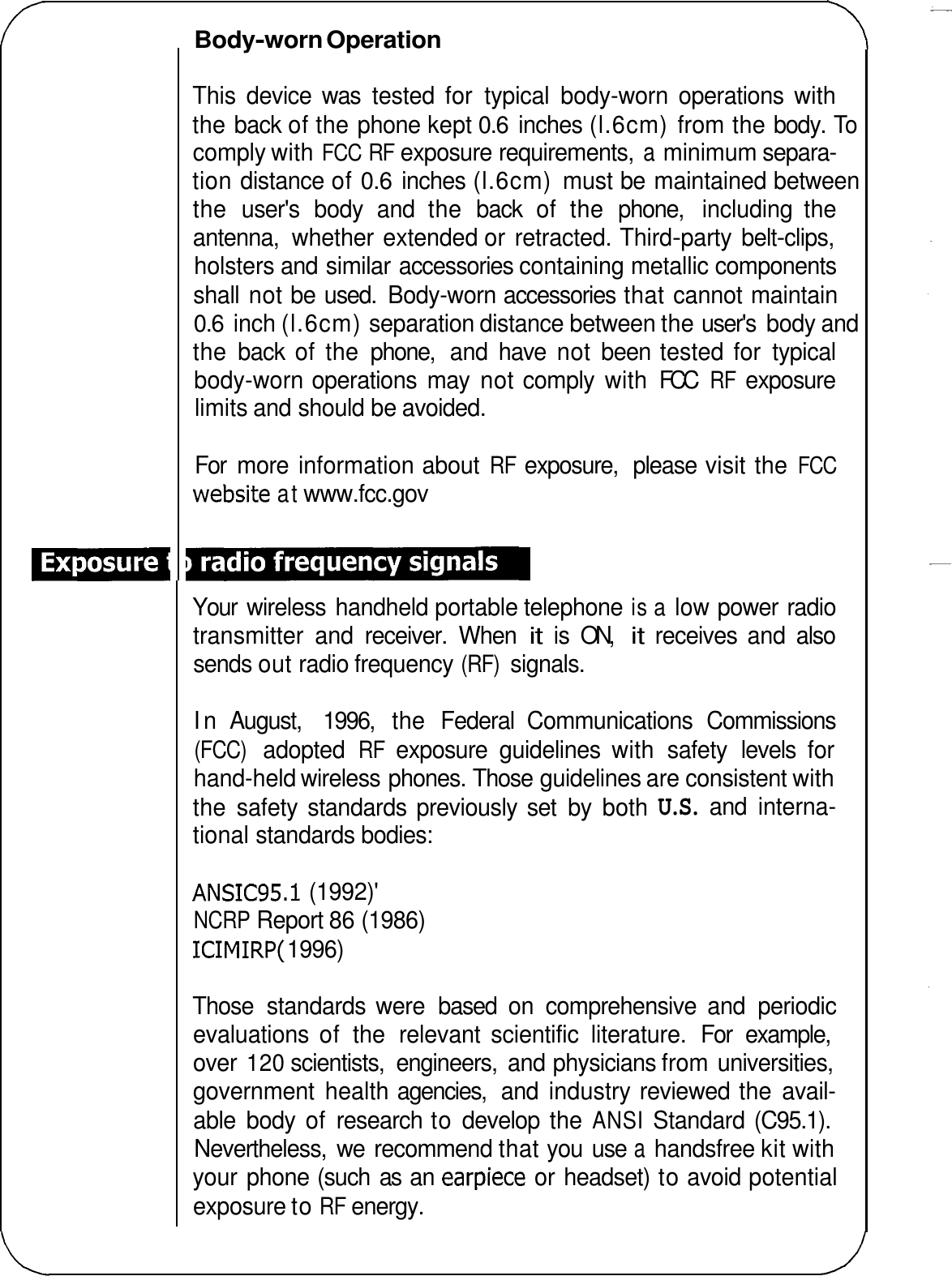 Body-worn Operation This  device  was  tested  for  typical  body-worn  operations  with the back of the phone kept 0.6 inches (l.6cm) from the body. To comply with FCC RF exposure requirements, a minimum separa- tion distance of 0.6 inches (l.6cm) must be maintained between the  user&apos;s  body  and  the  back  of  the  phone,  including  the antenna,  whether extended or retracted. Third-party belt-clips, holsters and similar accessories containing metallic components shall not be used.  Body-worn accessories that cannot maintain 0.6 inch (l.6cm) separation distance between the user&apos;s body and the  back  of  the  phone,  and  have  not  been tested for  typical body-worn operations  may  not comply  with  FCC RF exposure limits and should be avoided. For  more information about RF exposure,  please visit the FCC website at www.fcc.gov Your  wireless handheld portable telephone is a low power radio transmitter  and  receiver.  When it is  ON, it receives  and  also sends out radio frequency (RF) signals. In August,  1996,  the  Federal  Communications  Commissions (FCC) adopted RF exposure  guidelines  with  safety  levels  for hand-held wireless phones. Those guidelines are consistent with the  safety standards previously  set  by  both U.S. and  interna- tional standards bodies: ANSIC95. I (1992)&apos; NCRP Report 86 (1986) ICIMIRP( 1996) Those  standards were  based  on  comprehensive  and  periodic evaluations  of  the  relevant  scientific  literature.  For  example, over 120 scientists,  engineers,  and physicians from universities, government  health agencies,  and  industry reviewed the avail- able  body  of  research to develop  the ANSI Standard (C95.1). Nevertheless,  we  recommend that you use a handsfree kit with your phone (such  as  an earpiece or headset) to avoid potential exposure to RF energy. 