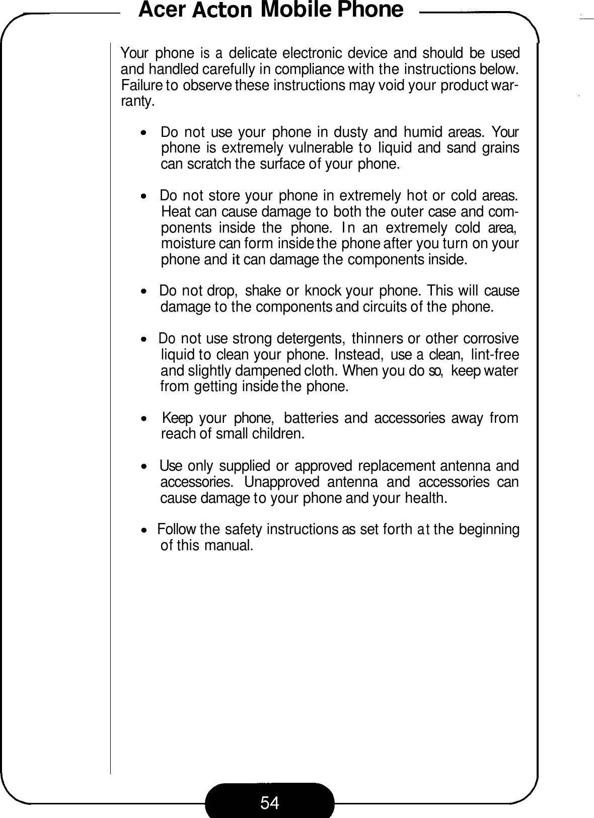 Acer Acton Mobile Phone -\ Your  phone is a delicate electronic device and should  be  used and handled carefully in compliance with the instructions below. Failure to observe these instructions may void your product war- ra nty. Do not use  your  phone in dusty and  humid areas.  Your phone is extremely vulnerable to liquid and  sand  grains can scratch the surface of your phone. Do not store your  phone in extremely hot or  cold areas. Heat can cause damage to both the outer case and com- ponents  inside  the  phone.  In an  extremely  cold  area, moisture can form inside the phone after you turn on your phone and it can damage the components inside. Do not drop,  shake  or knock your phone. This will cause damage to the components and circuits of the phone. Do not use strong detergents,  thinners or other corrosive liquid to clean your phone. Instead,  use a clean,  lint-free and slightly dampened cloth. When you do so, keep water from getting inside the phone. Keep  your  phone,  batteries and  accessories  away  from reach of small children. Use  only  supplied or  approved  replacement antenna and accessories.  Unapproved  antenna  and  accessories  can cause damage to your phone and your health. Follow the safety instructions as set forth at the beginning of this manual. 