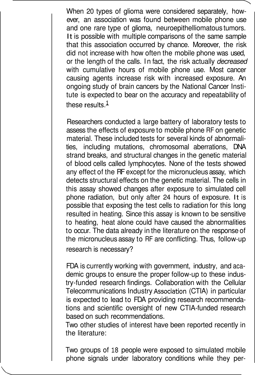 these resu1ts.l When 20 types of glioma were  considered separately,  how- ever,  an  association  was  found  between mobile  phone use and one rare type of glioma,  neuroepithelliomatous tumors. It is possible with multiple comparisons of the same  sample that this association occurred by chance.  Moreover,  the risk did not increase with how often the mobile phone was  used, or the length of the calls. In fact,  the risk actually decreased with  cumulative  hours  of  mobile  phone  use.  Most  cancer causing  agents  increase  risk  with  increased  exposure.  An ongoing study of brain cancers by the National Cancer  Insti- tute is expected to bear on the accuracy and repeatability of Researchers conducted a large battery of laboratory tests to assess the effects of exposure to mobile phone RF on genetic material. These included tests for several kinds of abnormali- ties,  including  mutations,  chromosomal  aberrations,  DNA strand breaks,  and structural changes in the genetic material of blood cells called  lymphocytes.  None of the tests showed any effect of the RF  except for the micronucleus assay,  which detects structural effects on the genetic material. The cells in this assay  showed changes after exposure to simulated cell phone  radiation,  but only after 24 hours of exposure. It is possible that exposing the test cells to radiation for this long resulted in heating. Since this assay is known to be sensitive to heating,  heat alone could have caused the abnormalities to occur. The data already in the literature on the response of the micronucleus assay to RF are conflicting. Thus,  follow-up research is necessary? FDA  is currently working with government,  industry,  and aca- demic groups to ensure the proper follow-up to these indus- try-funded  research findings.  Collaboration with the Cellular Telecommunications Industry Associa tion (CTIA)  in particular is expected to lead to FDA  providing research recommenda- tions and  scientific  oversight of new  CTIA-funded research based on such recommendations. Two  other studies of interest have been reported recently in the literature: Two  groups of 18 people were exposed to simulated mobile phone  signals  under  laboratory  conditions  while  they  per- 