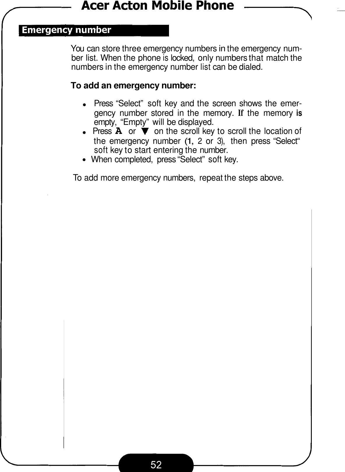 You can store three emergency numbers in the emergency num- ber list. When the phone is locked,  only numbers that match the numbers in the emergency number list can be dialed. To add an emergency number: Press “Select” soft key and the screen  shows  the emer- gency  number  stored  in the  memory. If the  memory is empty,  “Empty”  will be displayed. Press A or V on the scroll key to scroll the location of the emergency  number (1, 2 or 3), then  press “Select“ soft key to start entering the number. When completed,  press “Select” soft key. To add more emergency numbers,  repeat the steps above. 