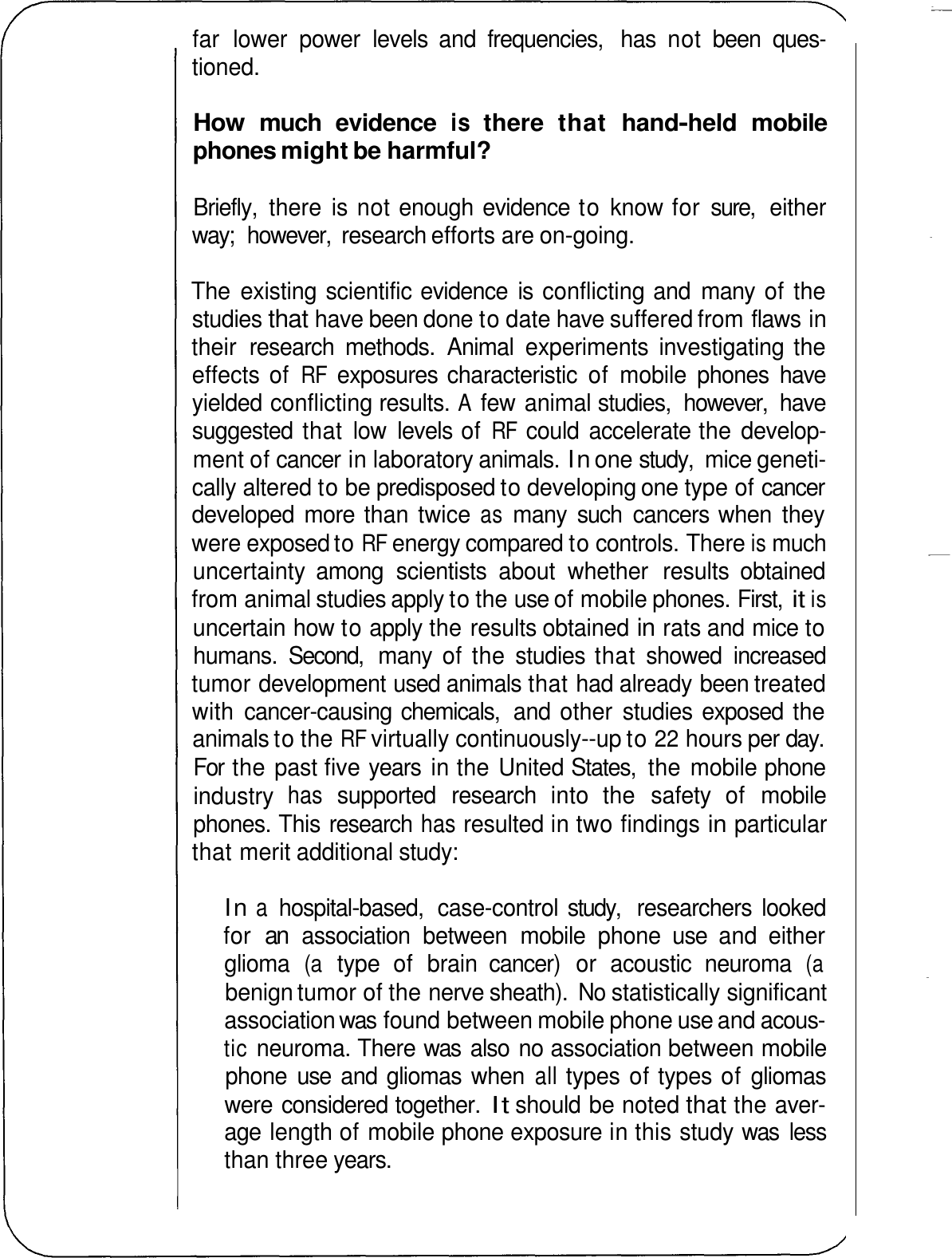 far  lower  power  levels  and  frequencies,  has  not  been  ques- tioned. How much  evidence is there  that  hand-held  mobile phones might be harmful? Briefly,  there  is not enough evidence to know for  sure,  either way;  however,  research efforts are on-going. The  existing scientific evidence  is  conflicting and  many  of the studies that have been done to date have suffered from flaws in their  research  methods.  Animal  experiments  investigating the effects of RF exposures characteristic  of  mobile  phones  have yielded conflicting results. A few animal studies,  however,  have suggested  that  low  levels of RF could  accelerate the develop- ment of cancer in laboratory animals. In one study,  mice geneti- cally altered to be predisposed to developing one type of cancer developed  more than twice as many  such  cancers when  they were exposed to RF energy compared to controls. There is much uncertainty  among  scientists  about  whether  results  obtained from animal studies apply to the use of mobile phones. First, it is uncertain how to apply the results obtained in rats and mice to humans.  Second,  many  of the  studies that  showed  increased tumor development used animals that had already been treated with  cancer-causing chemicals,  and  other  studies exposed  the animals to the RF virtually continuously--up to 22 hours per day. For  the past five years  in the United States,  the mobile phone industry has supported  research  into  the  safety  of  mobile phones. This research has resulted in two findings in particular that merit additional study: In a hospital-based,  case-control study,  researchers  looked for an association  between  mobile  phone  use  and  either glioma (a type  of  brain  cancer)  or  acoustic  neuroma (a benign tumor of the nerve sheath). No statistically significant association was found between mobile phone use and acous- tic neuroma. There was  also  no association between mobile phone  use  and gliomas  when all types of types of gliomas were considered together. It should be noted that the aver- age length of mobile phone exposure in this study was  less than three years. 