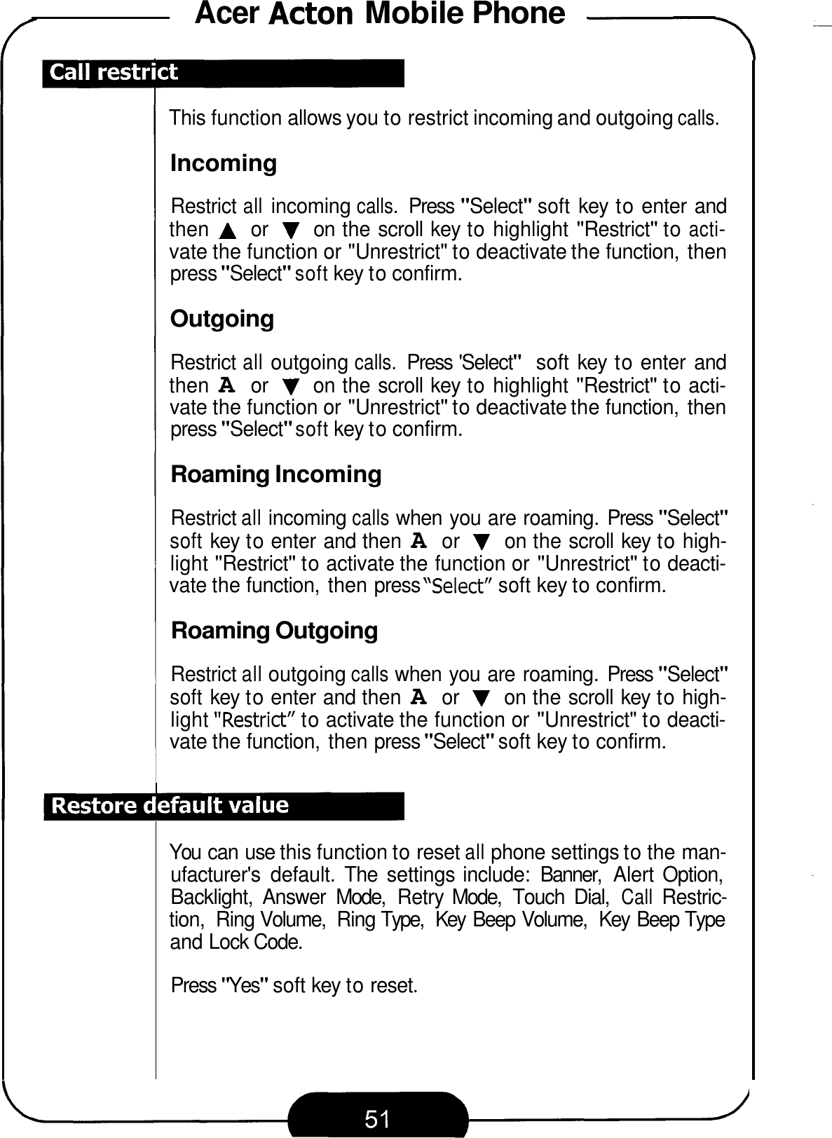 Acer Acton Mobile Phone .-\ This function allows you to restrict incoming and outgoing calls. Incoming Restrict all incoming calls. Press &quot;Select&quot; soft key to enter and then A or V on the scroll key to highlight &quot;Restrict&quot; to acti- vate the function or &quot;Unrestrict&quot; to deactivate the function,  then press &quot;Select&quot; soft key to confirm. Outgoing Restrict all outgoing calls. Press &apos;Select&quot; soft key to enter and then A or V on the scroll key to highlight &quot;Restrict&quot; to acti- vate the function or &quot;Unrestrict&quot; to deactivate the function,  then press &quot;Select&quot; soft key to confirm. Roaming Incoming Restrict all incoming calls when you are roaming. Press &quot;Select&quot; soft key to enter and then A or V on the scroll key to high- light &quot;Restrict&quot; to activate the function or &quot;Unrestrict&quot; to deacti- vate the function, then press &quot;Select&quot; soft key to confirm. Roaming Outgoing Restrict all outgoing calls when you are roaming.  Press &quot;Select&quot; soft key to enter and then A or V on the scroll key to high- light &quot;Restrict&quot; to activate the function or &quot;Unrestrict&quot; to deacti- vate the function, then press &quot;Select&quot; soft key to confirm. You  can use this function to reset all phone settings to the man- ufacturer&apos;s  default.  The  settings include:  Banner,  Alert  Option, Backlight,  Answer  Mode,  Retry Mode,  Touch  Dial, Call Restric- tion,  Ring Volume,  Ring Type,  Key  Beep Volume,  Key  Beep Type and Lock Code. Press &quot;Yes&quot; soft key to reset. 