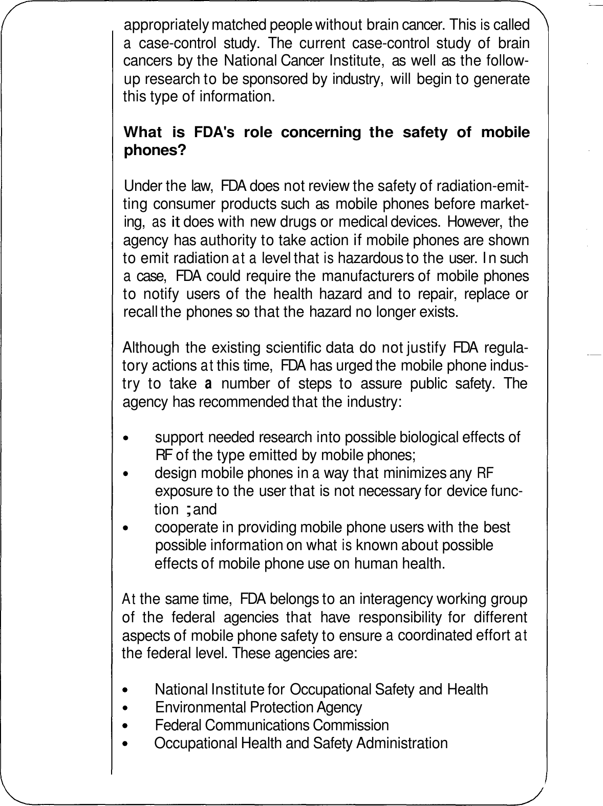 appropriately matched people without brain cancer. This is called a case-control  study.  The  current  case-control  study  of  brain cancers by the National Cancer Institute,  as  well as  the follow- up research to be sponsored by industry,  will begin to generate this type of information. What  is FDA&apos;s role  concerning  the  safety  of  mobile phones? Under the law,  FDA  does not review the safety of radiation-emit- ting consumer  products such  as  mobile phones before market- ing, as it does with new drugs or medical devices.  However,  the agency has authority to take action if mobile phones are shown to emit radiation at a level that is hazardous to the user. In such a case,  FDA  could require the manufacturers of mobile phones to notify  users  of the  health  hazard and to repair,  replace or recall the phones so that the hazard no longer exists. Although the existing scientific data do not justify FDA  regula- tory actions at this time,  FDA  has urged the mobile phone indus- try  to  take a number  of  steps  to  assure  public  safety.  The agency has recommended that the industry: support needed research into possible biological effects of RF  of the type emitted by mobile phones; design mobile phones in a way that minimizes any RF exposure to the user that is not necessary for device func- tion ; and cooperate in providing mobile phone users with the best possible information on what is known about possible effects of mobile phone use on human health. At the same time,  FDA  belongs to an interagency working group of  the  federal  agencies  that  have  responsibility for  different aspects of mobile phone safety to ensure a coordinated effort at the federal level. These agencies are: Environmental Protection Agency Federal Communications Commission National Institute for Occupational Safety and Health Occupational Health and Safety Administration 