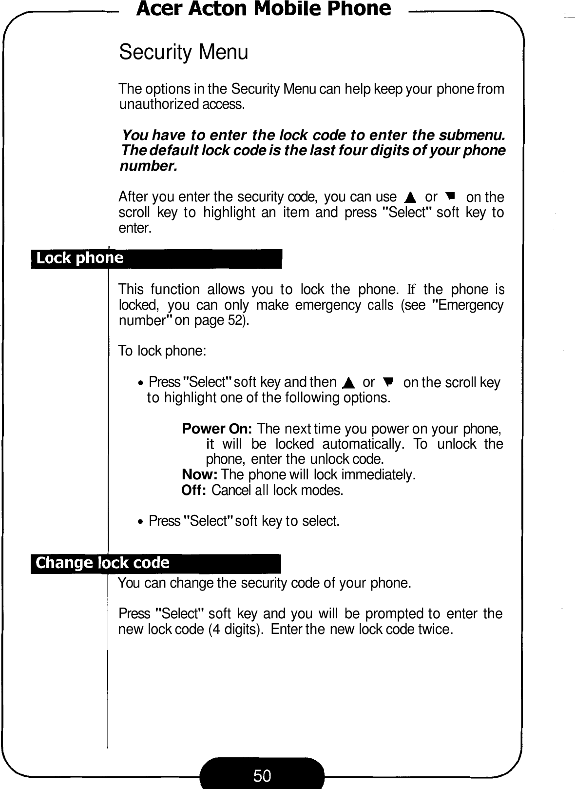 Security Menu The options in the Security Menu can help keep your phone from unauthorized access. You have to enter the lock code to enter the submenu. The default lock code is the last four digits of your phone number. After you enter the security code,  you can use A or  on the scroll  key  to highlight an  item and  press &quot;Select&quot; soft  key  to enter. This  function  allows  you  to lock  the  phone. If the  phone is locked,  you  can  only  make  emergency calls (see &quot;Emergency number&quot; on page 52). To lock phone: Press &quot;Select&quot; soft key and then A or  on the scroll key to highlight one of the following options. Power On: The next time you power on your phone, it will  be  locked  automatically.  To  unlock  the phone,  enter the unlock code. Now: The phone will lock immediately. Off: Cancel all lock modes. Press &quot;Select&quot; soft key to select. You can change the security code of your phone. Press &quot;Select&quot; soft key  and you  will  be  prompted to enter  the new lock code (4 digits).  Enter the new lock code twice. 