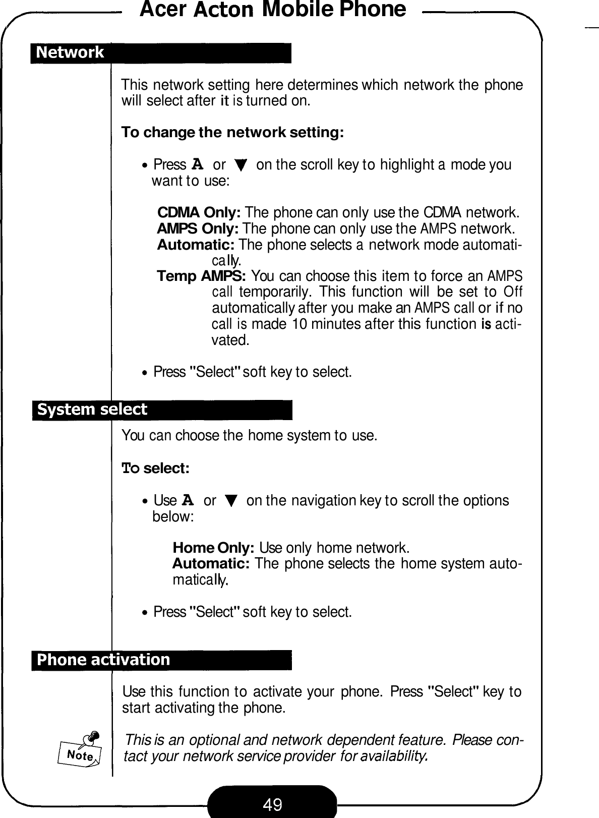 Acer Acton Mobile Phone .-- 7 - This network setting here determines which network the phone will select after it is turned on. To change the network setting: Press A or V on the scroll key to highlight a mode you want to use: CDMA Only: The phone can only use the CDMA  network. AMPS Only: The phone can only use the AMPS network. Automatic: The phone selects a network mode automati- ca I I y. Temp AMPS: You  can choose this item to force an AMPS call temporarily.  This  function  will  be  set  to Off automatically after you make an AMPS call or if no call is made 10 minutes after this function is acti- vated. Press &quot;Select&quot; soft key to select. You can choose the home system to use. To select: Use A or V on the navigation key to scroll the options below: Home Only: Use only home network. Automatic: The phone selects the home system auto- mat ica I I y. Press &quot;Select&quot; soft key to select. Use  this function to activate your  phone.  Press &quot;Select&quot; key to start activating the phone. This is an optional and network dependent feature. Please con- tact your network service provider for availabiliv. 