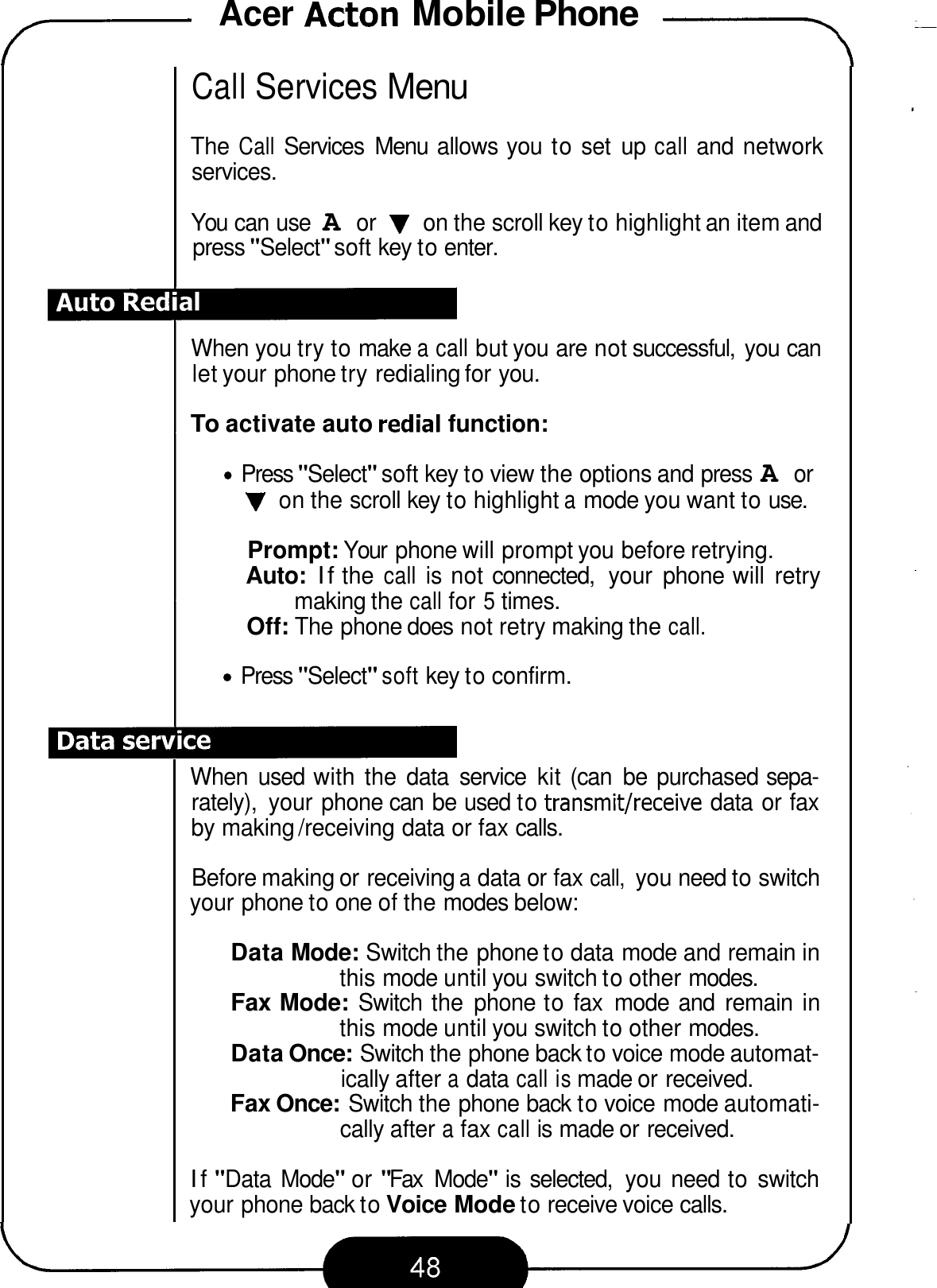 Acer Acton Mobile Phone -- 7 Call Services Menu The Call Services  Menu  allows you to set  up call and network services. You can use A or V on the scroll key to highlight an item and press &quot;Select&quot; soft key to enter. When you try to make a call but you are not successful,  you can let your phone try redialing for you. To activate auto redial function: Press &quot;Select&quot; soft key to view the options and press A or V on the scroll key to highlight a mode you want to use. Prompt: Your  phone will prompt you before retrying. Auto: If the call is not connected,  your  phone will  retry Off: The phone does not retry making the call. making the call for 5 times. Press &quot;Select&quot; soft key to confirm. When  used with the  data  service  kit (can  be  purchased sepa- rately),  your phone can  be used to transmit/receive data or fax by making /receiving data or fax calls. Before making or receiving a data or fax call, you need to switch your phone to one of the modes below: Data Mode: Switch the phone to data mode and remain in Fax Mode: Switch the  phone to fax  mode  and  remain in Data Once: Switch the phone back to voice mode automat- Fax Once: Switch the phone back to voice mode automati- this mode until you switch to other modes. this mode until you switch to other modes. ically after a data call is made or received. cally after a fax call is made or received. If &quot;Data  Mode&quot; or &quot;Fax  Mode&quot; is selected,  you need to switch your phone back to Voice Mode to receive voice calls. 