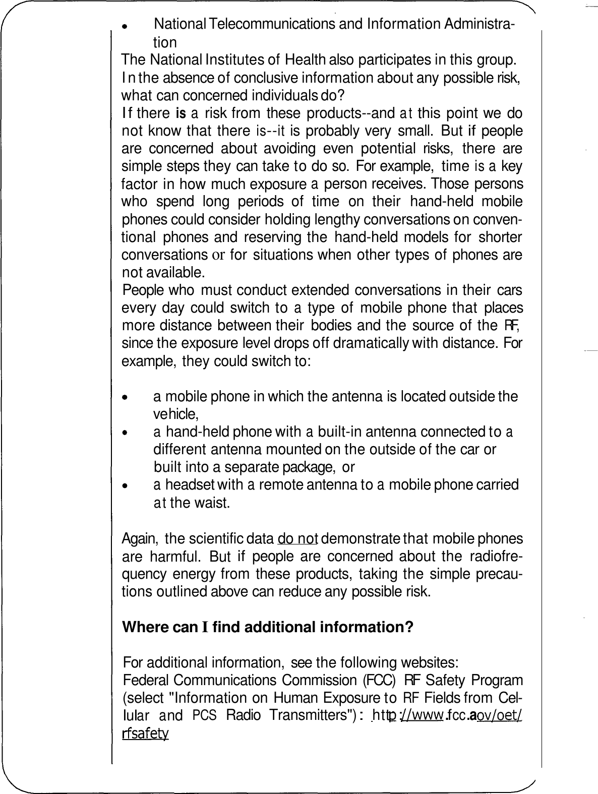 National Telecommunications and Information Administra- tion The National Institutes of Health also participates in this group. In the absence of conclusive information about any possible risk, what can concerned individuals do? If there is a risk from these  products--and at this point we  do not know that there is--it is probably very  small.  But if people are  concerned  about  avoiding  even  potential  risks,  there  are simple steps they can take to do so. For example,  time is a key factor in how much exposure a person receives. Those persons who  spend  long  periods  of  time  on  their  hand-held  mobile phones could consider holding lengthy conversations on conven- tional  phones and  reserving the  hand-held models for  shorter conversations or for situations when other types of phones are not available. People who  must conduct extended conversations in their  cars every day  could  switch to a type  of  mobile phone that  places more distance between their  bodies and the source of the RF, since the exposure level drops off dramatically with distance. For example,  they could switch to: a mobile phone in which the antenna is located outside the ve hicle, a hand-held phone with a built-in antenna connected to a different antenna mounted on the outside of the car or built into a separate package,  or a headset with a remote antenna to a mobile phone carried at the waist. Again,  the scientific data do not demonstrate that mobile phones are  harmful.  But if people  are  concerned about the  radiofre- quency  energy from these products,  taking the simple precau- tions outlined above can reduce any possible risk. Where can I find additional information? For additional information,  see the following websites: Federal Communications Commission (FCC)  RF  Safety Program (select &quot;Information on Human Exposure to RF Fields from Cel- l u l a r a nd PCS Radio  Transmitters&quot;) : htt p : //www . f cc . a ov/oet/ rfsafety 