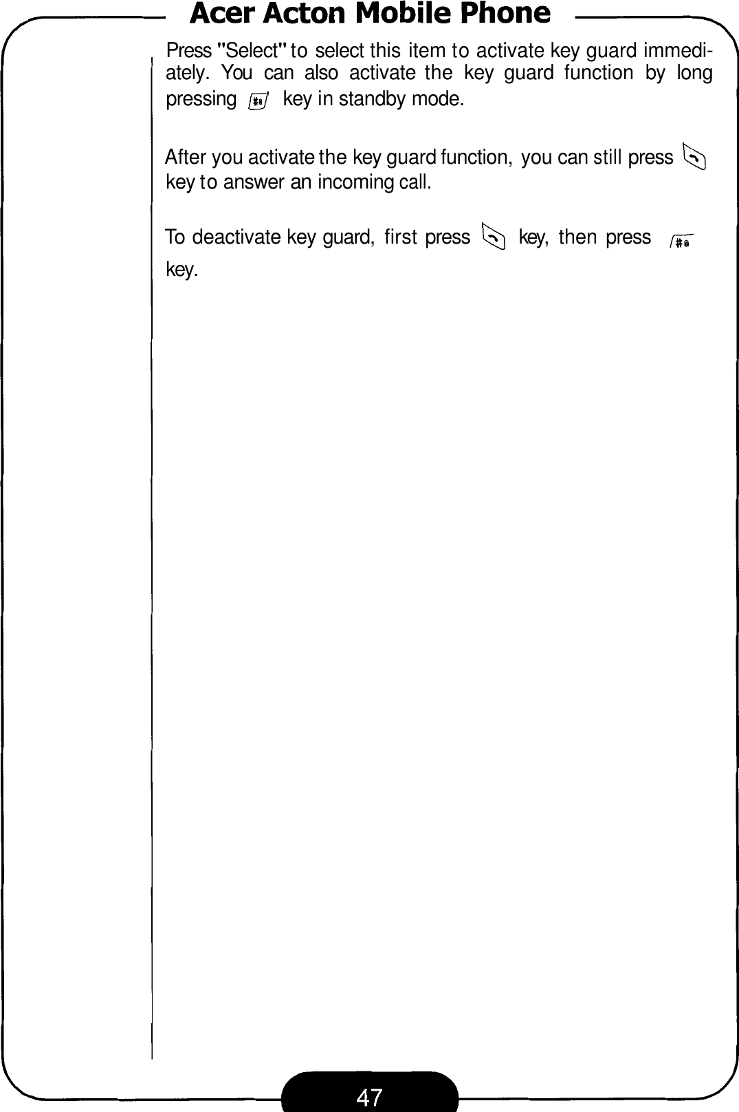 Press &quot;Select&quot; to select this item to activate key guard immedi- ately.  You  can  also  activate  the  key  guard  function  by  long pressing @ key in standby mode. After you activate the key guard function, you can still press b key to answer an incoming call. To deactivate key guard,  first press b key,  then  press key. 