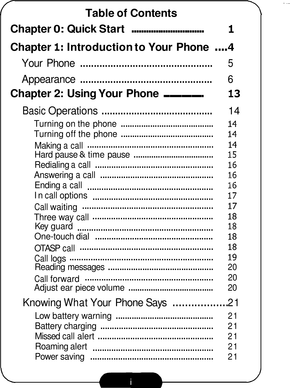 Table of Contents Chapter 0: Quick Start .............................. I Chapter I: Introduction to Your Phone .... 4 Your  Phone ................................................ 5 Appearance ................................................ 6 Chapter 2: Using Your Phone .................... 13 Basic Operations ......................................... 14 Turning on the phone ......................................... 14 Turning off the phone ......................................... 14 ...................................................... 14 Making a call Hard pause &amp; time pause .................................... 15 Redialing a call ................................................... 16 Answering a call ................................................. 16 Ending a call 16 In call options 17 ........................................................ 17 Call waiting .................................................... 18 Three way call Key guard 18 One-touch dial ................................................... 18 ......................................................... 18 OTASP call ............................................................. I9 Call logs Reading messages .............................................. 20 ....................................................... 20 Call forward Adjust ear piece volume ...................................... 20 Knowing What Your  Phone Says .................. 21 Low battery warning ........................................... 21 Battery charging ................................................. 21 Missed call alert .................................................. 21 Roaming alert 21 Power saving ..................................................... 21 ...................................................... .................................................... .......................................................... .................................................... 