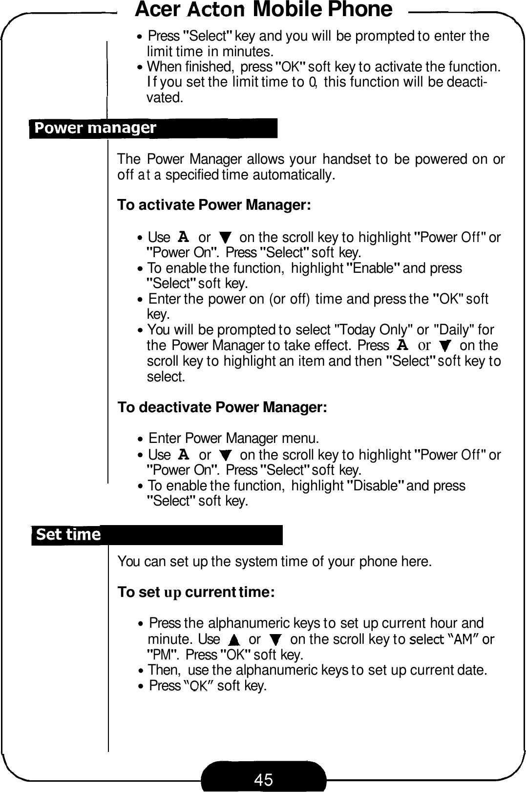 Acer Acton Mobile Phone -\ 7 Press &quot;Select&quot; key and you will be prompted to enter the limit time in minutes. When finished,  press &quot;OK&quot; soft key to activate the function. If you set the limit time to 0, this function will be deacti- vated. The Power  Manager allows your  handset to be powered on or off at a specified time automatically. To activate Power Manager: Use A or V on the scroll key to highlight &quot;Power Off&quot; or &quot;Power On&quot;.  Press &quot;Select&quot; soft key. To  enable the function,  highlight &quot;Enable&quot; and press &quot;Select&quot; soft key. Enter the power on (or off) time and press the &quot;OK&quot; soft key. You will be prompted to select &quot;Today Only&quot; or &quot;Daily&quot; for the Power Manager to take effect. Press A or V on the scroll key to highlight an item and then &quot;Select&quot; soft key to select. To deactivate Power Manager: Enter Power Manager menu. Use A or V on the scroll key to highlight &quot;Power Off&quot; or To  enable the function,  highlight &quot;Disable&quot; and press &quot;Power On&quot;.  Press &quot;Select&quot; soft key. &quot;Select&quot; soft key. You can set up the system time of your phone here. To set up current time: Press the alphanumeric keys to set up current hour and Then,  use the alphanumeric keys to set up current date. Press &quot;OK soft key. minute. Use A or V on the scroll key to se1ect&quot;AM&quot;or &quot;PM&quot;. Press &quot;OK&quot; soft key. 