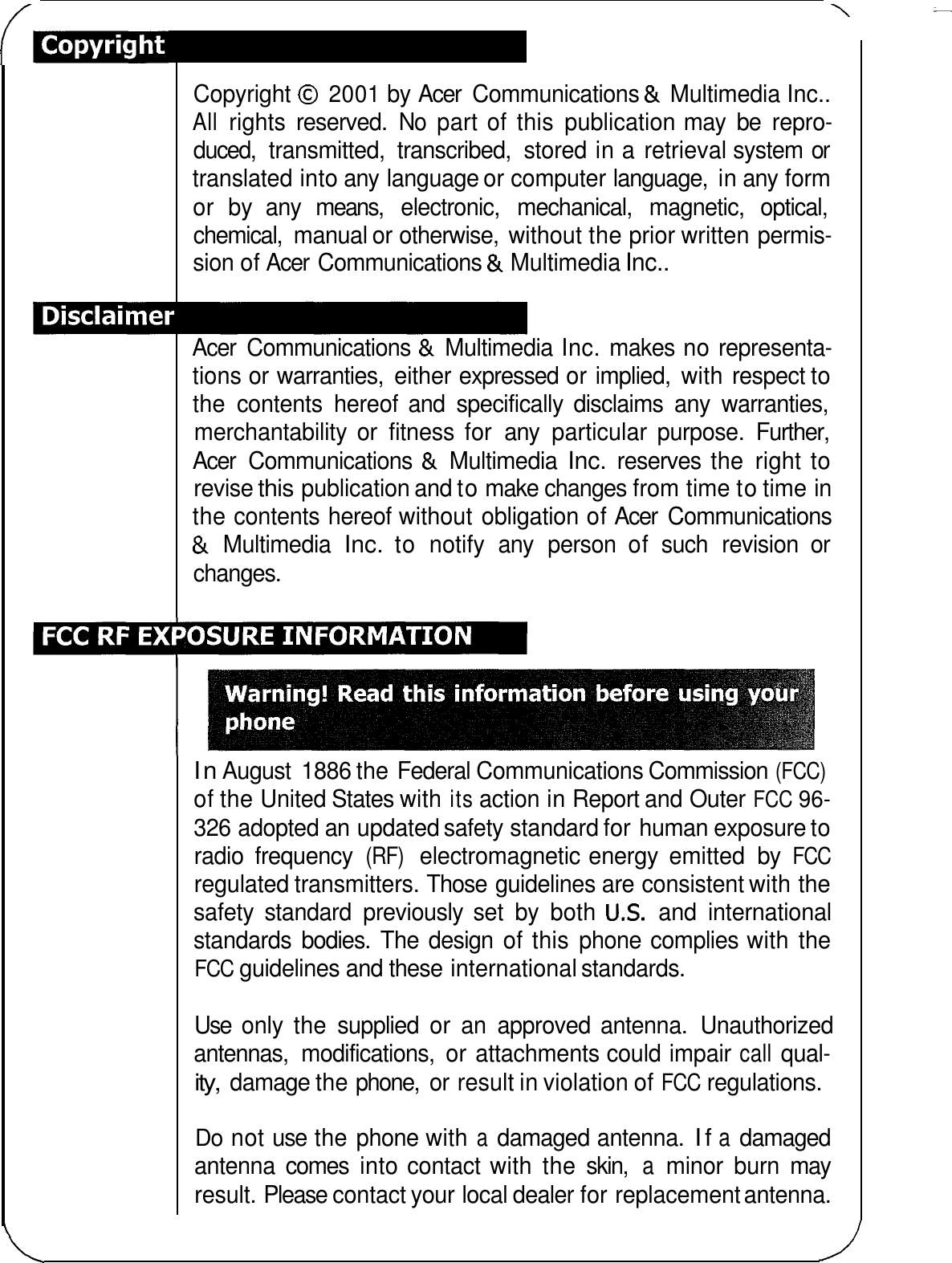 \ Copyright 0 2001 by Acer  Communications &amp; Multimedia Inc.. All rights  reserved. No part of this  publication may  be  repro- duced,  transmitted,  transcribed,  stored in a retrieval system or translated into any language or computer language,  in any form or  by  any  means,  electronic,  mechanical,  magnetic,  optical, chemical,  manual or otherwise,  without the prior written permis- sion of Acer  Communications &amp; Multimedia Inc.. Acer  Communications &amp; Multimedia Inc. makes no representa- tions or warranties,  either expressed or implied,  with respect to the  contents  hereof and  specifically  disclaims  any  warranties, merchantability  or  fitness  for  any  particular  purpose.  Further, Acer  Communications &amp; Multimedia Inc. reserves  the  right to revise this publication and to make changes from time to time in the contents hereof without obligation of Acer  Communications &amp; Multimedia Inc. to  notify  any  person  of  such  revision  or changes. In August  1886 the Federal Communications Commission (FCC) of the United States with its action in Report and Outer FCC 96- 326 adopted an updated safety standard for human exposure to radio  frequency (RF) electromagnetic energy  emitted  by FCC regulated transmitters. Those guidelines are consistent with the safety  standard  previously set  by  both US. and  international standards  bodies.  The design  of this phone complies with the FCC guidelines and these international standards. Use  only  the  supplied  or  an  approved  antenna.  Unauthorized antennas,  modifications,  or attachments could impair call qual- ity, damage the phone,  or result in violation of FCC regulations. Do not use the phone with a damaged antenna. If a damaged antenna  comes  into contact with the skin, a minor  burn  may result. Please contact your local dealer for replacement antenna. 