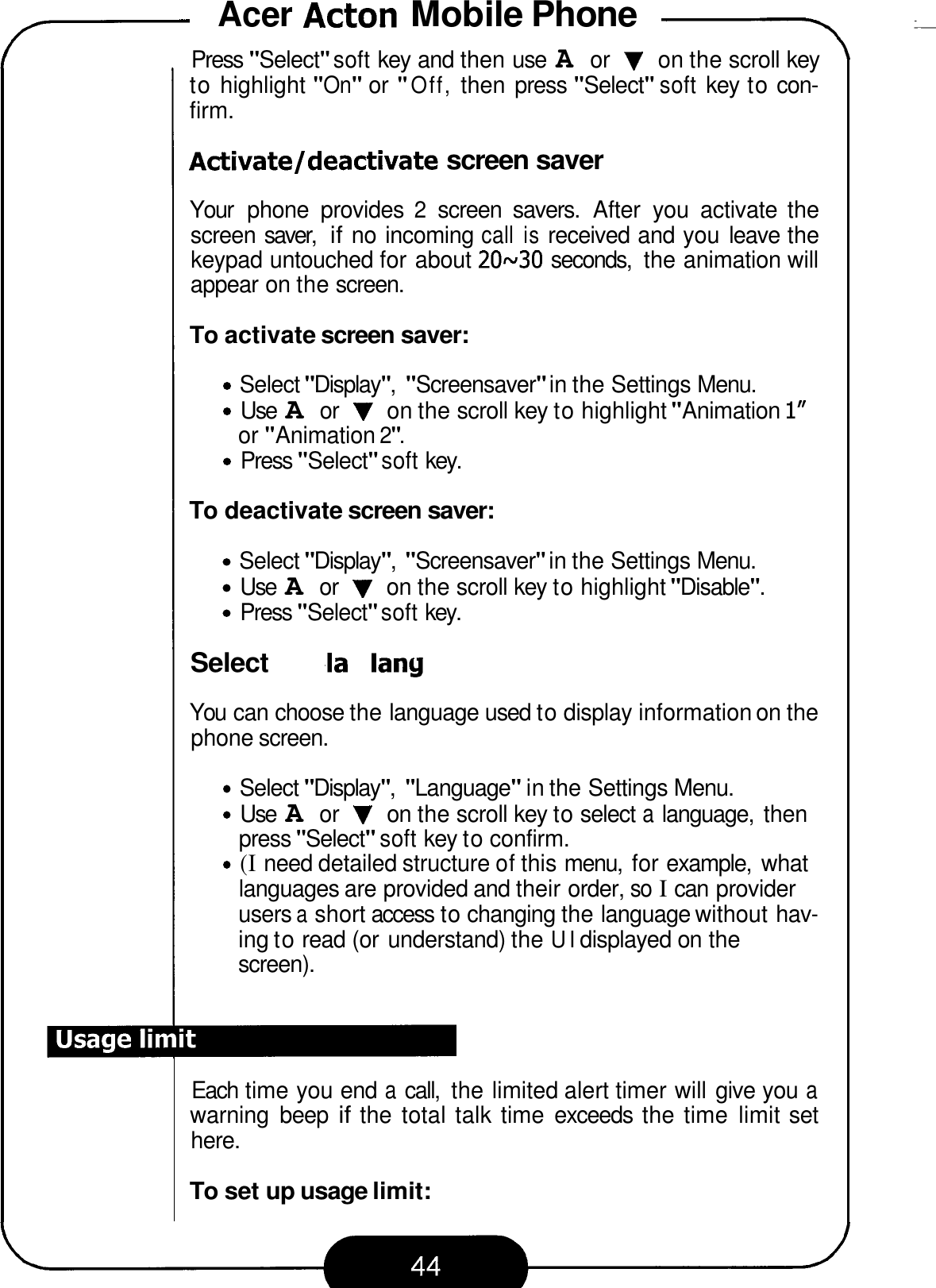 Acer Acton Mobile Phone -- 7 Press &quot;Select&quot; soft key and then use A or V on the scroll key to highlight &quot;On&quot; or &quot;Off, then press &quot;Select&quot; soft key to con- firm. Adtivateldeactivate screen saver Your  phone  provides 2 screen  savers.  After  you  activate  the screen saver, if no incoming call is received and you  leave the keypad untouched for about 20~30 seconds,  the animation will appear on the screen. To activate screen saver: Select &quot;Display&quot;, &quot;Screensaver&quot; in the Settings Menu. Use A or V on the scroll key to highlight &quot;Animation I&quot; Press &quot;Select&quot; soft key. or &quot;Animation 2&quot;. To deactivate screen saver: Select &quot;Display&quot;, &quot;Screensaver&quot; in the Settings Menu. Use A or V on the scroll key to highlight &quot;Disable&quot;. Press &quot;Select&quot; soft key. Select display language You can choose the language used to display information on the phone screen. Select &quot;Display&quot;, &quot;Language&quot; in the Settings Menu. Use A or V on the scroll key to select a language,  then press &quot;Select&quot; soft key to confirm. (I need detailed structure of this menu,  for example,  what languages are provided and their order, so I can provider users a short access to changing the language without hav- ing to read (or understand) the UI displayed on the screen). Each time you end a call,  the limited alert timer will give you a warning  beep if the total talk time  exceeds  the time  limit set here. To set up usage limit: 