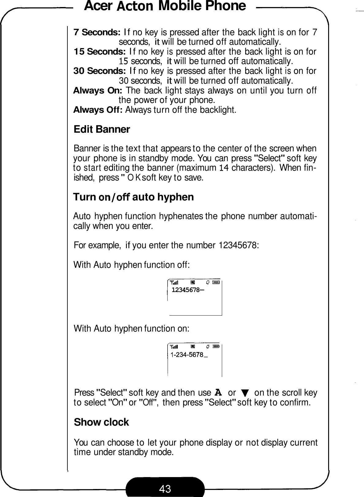 Acer Acton Mobile Phone -= 7 7 Seconds: If no key is pressed after the back light is on for 7 15 Seconds: If no key is pressed after the back light is on for 30 Seconds: If no key is pressed after the back light is on for Always On: The  back light stays always on until you turn off Always Off: Always turn off the backlight. seconds, it will be turned off automatically. 15 seconds, it will be turned off automatically. 30 seconds, it will be turned off automatically. the power of your phone. Edit Banner Banner is the text that appears to the center of the screen when your phone is in standby mode. You  can press &quot;Select&quot; soft key to start editing the banner (maximum  14 characters).  When fin- ished,  press &quot;OK soft key to save. Turn on/off auto hyphen Auto  hyphen function hyphenates the phone number automati- cally when you enter. For example, if you enter the number 12345678: With Auto hyphen function off: 12345678- With Auto hyphen function on: 1-234-5678- r--- Press &quot;Select&quot; soft key and then use A or V on the scroll key to select &quot;On&quot; or &quot;Off&quot;, then press &quot;Select&quot; soft key to confirm. Show clock You  can choose to let your phone display or not display current time under standby mode. 