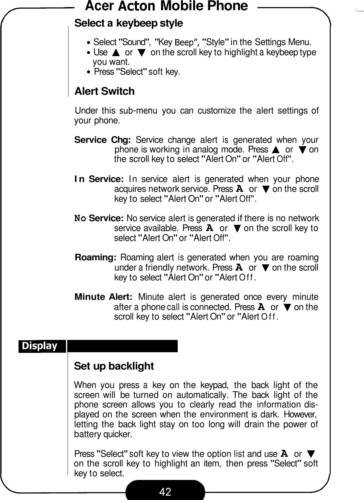 Acer Acton Mobile Phone -T 7 Select a keybeep style Select &quot;Sound&quot;, &quot;Key  Beep&quot;, &quot;Style&quot; in the Settings Menu. Use A or V on the scroll key to highlight a keybeep type Press &quot;Select&quot; soft key. you want. Alert Switch Under  this  sub-menu you  can  customize  the  alert  settings of your phone. Service  Chg: Service  change  alert is generated  when  your phone is working in analog mode.  Press A or V on the scroll key to select &quot;Alert On&quot; or &quot;Alert Off&quot;. In Service: In service  alert is generated  when  your  phone acquires network service. Press A or V on the scroll key to select &quot;Alert On&quot; or &quot;Alert Off&quot;. No Service: No service alert is generated if there is no network service available. Press A or V on the scroll key to select &quot;Alert On&quot; or &quot;Alert Off&quot;. Roaming: Roaming alert is generated when  you are  roaming under a friendly network. Press A or V on the scroll key to select &quot;Alert On&quot; or &quot;Alert Off. Minute Alert: Minute  alert is generated  once  every  minute after a phone call is connected. Press A or V on the scroll key to select &quot;Alert On&quot; or &quot;Alert Off. Set up backlight When  you  press a key  on  the  keypad,  the  back  light  of  the screen  will  be  turned  on  automatically.  The  back  light  of the phone  screen  allows  you  to clearly  read the  information dis- played on the screen when  the environment is  dark.  However, letting the  back  light stay on  too long will  drain the  power of battery quicker. Press &quot;Select&quot; soft key to view the option list and use A or V on the scroll key to highlight an  item,  then  press &quot;Select&quot; soft key to select. 