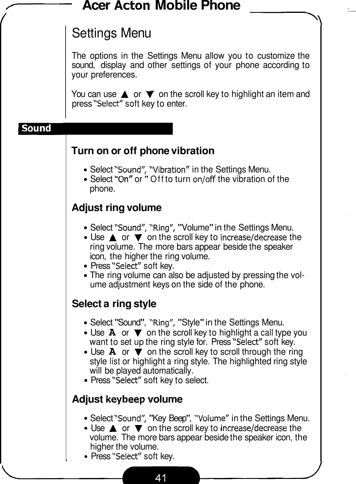 - Acer Acton Mobile Phone -\ Settings Menu The  options  in the  Settings  Menu  allow  you  to customize the sound,  display  and  other  settings of your  phone  according to your preferences. You can use A or V on the scroll key to highlight an item and press &quot;Select&quot; soft key to enter. Turn on or off phone vibration Select &quot;Sound&quot;,  &quot;Vibration&quot;  in the Settings Menu. Select &quot;On&quot;  or &quot;Off to turn on/off the vibration of the phone. Adjust ring volume Select &quot;Sound&quot;,  &quot;Ring&quot;, &quot;Volume&quot; in the Settings Menu. Use A or V on the scroll key to increase/decrease the ring volume. The more bars appear beside the speaker icon,  the higher the ring volume. Press &quot;Select&quot; soft key. The ring volume can also be adjusted by pressing the vol- ume adjustment keys on the side of the phone. Select a ring style Select &quot;Sound&quot;,  &quot;Ring&quot;, &quot;Style&quot; in the Settings Menu. Use A or V on the scroll key to highlight a call type you want to set up the ring style for.  Press &quot;Select&quot; soft key. Use A or V on the scroll key to scroll through the ring style list or highlight a ring style. The highlighted ring style will be played automatically. Press &quot;Select&quot; soft key to select. Adjust keybeep volume Select &quot;Sound&quot;, &quot;Key Beep&quot;,  &quot;Volume&quot;  in the Settings Menu. Use A or V on the scroll key to increase/decrease the volume. The more bars appear beside the speaker icon, the higher the volume. Press &quot;Select&quot; soft key. 