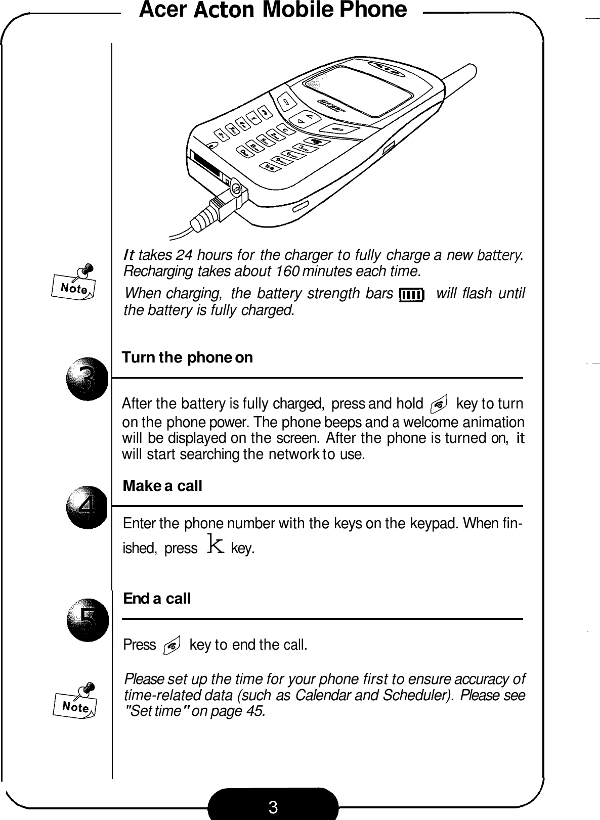 Acer Acton Mobile Phone -- It takes 24 hours for the charger to fully charge a new batterF Recharging takes about 160 minutes each time. When charging,  the battery strength bars 11111] will flash  until the battery is fully charged. Turn the phone on After the battery is fully charged,  press and hold &amp; key to turn on the phone power. The phone beeps and a welcome animation will be displayed on the screen.  After the phone is turned on, it will start searching the network to use. Make a call Enter the phone number with the keys on the keypad. When fin- ished,  press k key. End a call Press @ key to end the call. Please set up the time for your phone first to ensure accuracy of time-related data (such as Calendar and Scheduler). Please see &quot;Set time&quot; on page 45. 