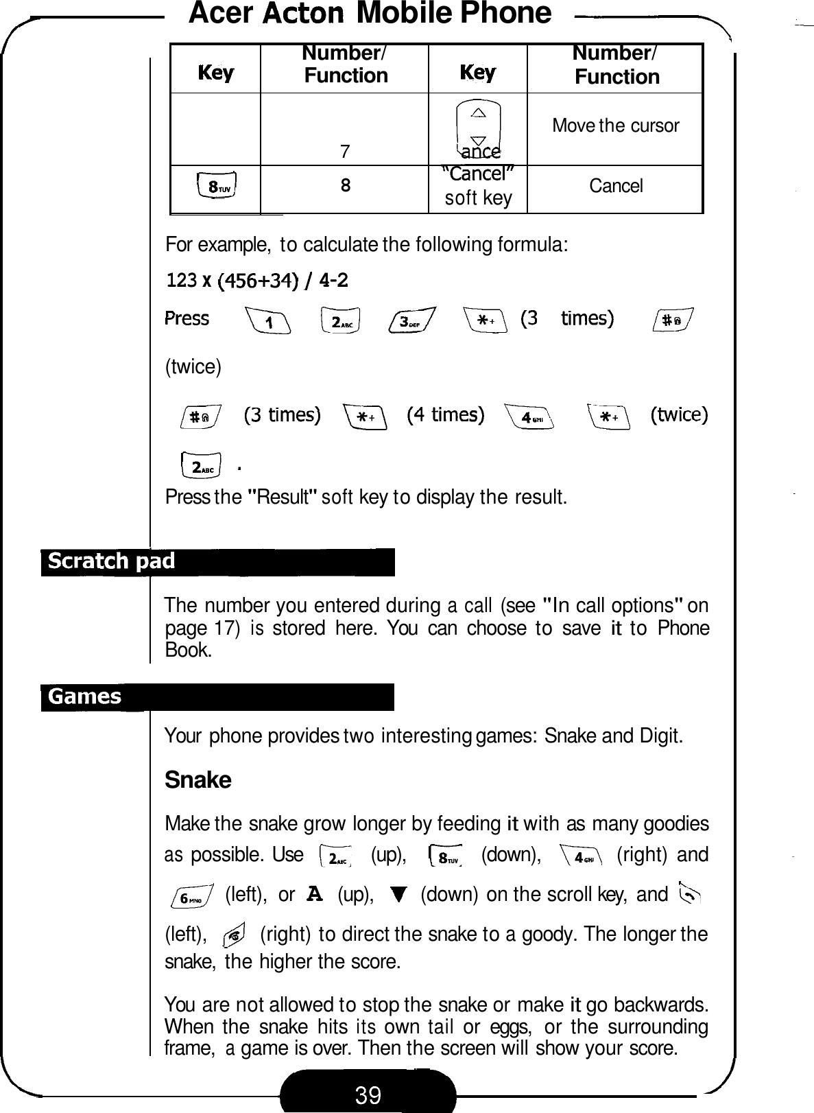 Acer Acton Mobile Phone -- Key  Function  Key Number/ 7 ,,PI// ance soft key &amp;J 8 1 Number/ Function Move the cursor Cancel For example,  to calculate the following formula: 123 x (456+34) / 4-2 (twice) mm Press the &quot;Result&quot; soft key to display the result. The number you entered during a call (see &quot;In call options&quot; on page 17) is stored  here.  You  can  choose  to save it to Phone Book. Your  phone provides two interesting games: Snake and Digit. Snake Make the snake grow longer by feeding it with as  many goodies as possible. Use  (up),  (down),  (right)  and a (left),  or A (up), V (down) on the scroll key,  and (left), @ (right) to direct the snake to a goody. The longer the snake,  the higher the score. You  are not allowed to stop the snake or make it go backwards. When  the  snake  hits its own tail or  eggs,  or  the  surrounding frame, a game is over. Then the screen will show your score. 