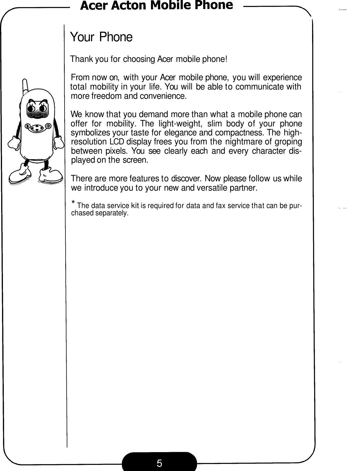 Your Phone Thank you for choosing Acer  mobile phone! From now on,  with your Acer  mobile phone,  you will experience total mobility in your  life. You  will be able to communicate with more freedom and convenience. We  know that you demand more than what a mobile phone can offer  for  mobility.  The  light-weight,  slim  body  of your  phone symbolizes your taste for elegance and compactness. The high- resolution LCD display frees you from the nightmare of groping between pixels. You  see  clearly each  and  every  character dis- played on the screen. There are more features to discover. Now please follow us while we introduce you to your new and versatile partner. * The data service kit is required for data and fax service that can be pur- chased separately. 