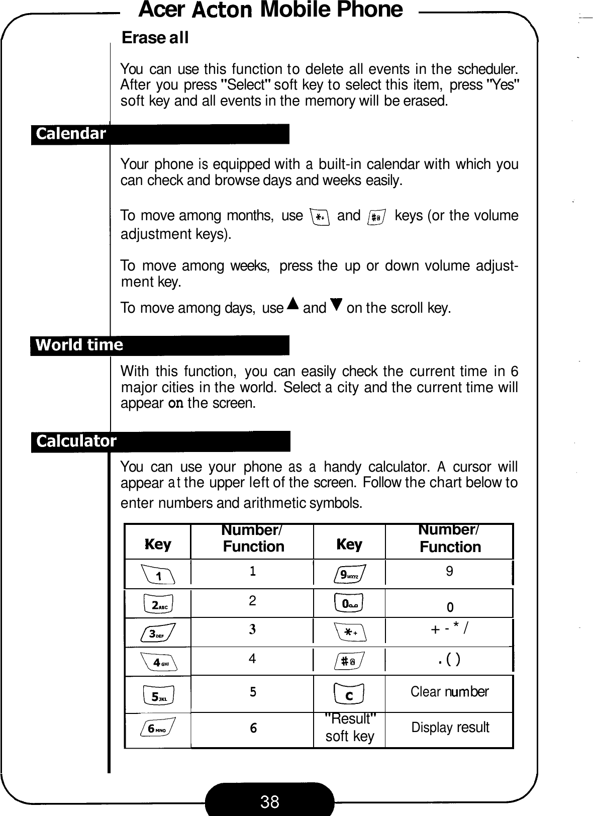 Acer Acton Mobile Phone -\ 7 Key  Function  Key Number/ Erase all Number/ Function You  can  use this function to delete all events in the scheduler. After you press &quot;Select&quot; soft key to select this item,  press &quot;Yes&quot; soft key and all events in the memory will be erased. 2 Your  phone is equipped with a built-in calendar with which you can check and browse days and weeks easily. EJ 0 To move among months,  use @ and @ keys (or the volume adjustment keys). To move among  weeks,  press the  up  or  down volume adjust- ment key. To move among days,  use A and &apos;I on the scroll key. With this function,  you can  easily  check  the current time  in 6 major cities in the world.  Select a city and the current time will appear on the screen. You  can  use  your  phone as a handy  calculator. A cursor  will appear at the upper left of the screen.  Follow the chart below to enter numbers and arithmetic symbols. 1 9 3 lml +-*/ 4 lml &apos;0 5 Clear n urn ber Display result EJ &quot;Result&quot; soft key a 6 