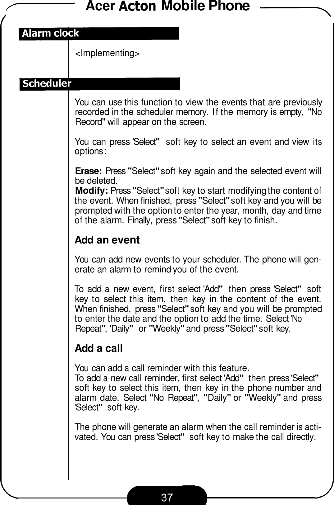 7 Acer Acton Mobile Phone &apos;-\ &lt;Implementing&gt; You  can use this function to view the events that are previously recorded in the scheduler memory. If the memory is empty, &quot;No Record&quot; will appear on the screen. You  can  press &apos;Select&quot; soft key to select an event and view its opt ions : Erase: Press &quot;Select&quot; soft key again and the selected event will be deleted. Modify: Press &quot;Select&quot; soft key to start modifying the content of the event. When finished,  press &quot;Select&quot; soft key and you will be prompted with the option to enter the year, month, day and time of the alarm. Finally,  press &quot;Select&quot; soft key to finish. Add an event You  can add new events to your scheduler. The phone will gen- erate an alarm to remind you of the event. To  add a new  event,  first select &apos;Add&quot; then press &apos;Select&quot; soft key  to select  this  item,  then  key  in the  content of the  event. When finished,  press &quot;Select&quot; soft key and you will be prompted to enter the date and the option to add the time. Select &apos;No Repeat&quot;, &apos;Daily&quot; or &quot;Weekly&quot; and press &quot;Select&quot; soft key. Add a call You  can add a call reminder with this feature. To add a new call reminder, first select &apos;Add&quot; then press &apos;Select&quot; soft key to select this item,  then key  in the phone number and alarm date.  Select &quot;No Repeat&quot;, &quot;Daily&quot; or &quot;Weekly&quot; and press &apos;Select&quot; soft key. The phone will generate an alarm when the call reminder is acti- vated. You  can press &apos;Select&quot; soft key to make the call directly. 