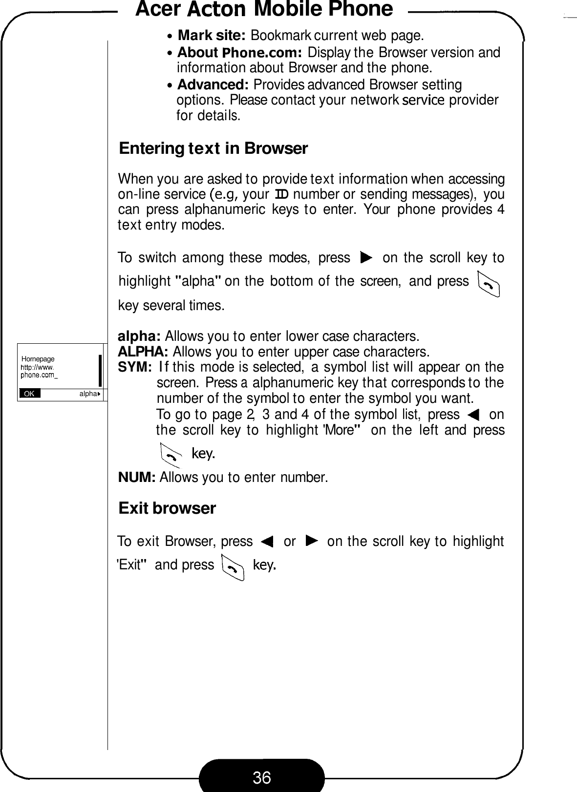 Acer Acton Mobile Phone -\ 7 I Hornepage http:lIwww. phone.corn- alpha Mark site: Bookmark current web page. About Phone.com: Display the Browser version and Advanced: Provides advanced Browser setting information about Browser and the phone. options. Please contact your network service provider for detai Is. Entering text in Browser When you are asked to provide text information when accessing on-line service (e.9,  your ID number or sending messages),  you can  press  alphanumeric  keys  to enter.  Your  phone  provides 4 text entry modes. To switch among these  modes,  press b on  the scroll  key to highlight &quot;alpha&quot; on the bottom of the screen,  and press key several times. alpha: Allows you to enter lower case characters. ALPHA: Allows you to enter upper case characters. SYM: If this mode is selected,  a symbol list will appear on the screen.  Press a alphanumeric key that corresponds to the number of the symbol to enter the symbol you want. To go to page 2, 3 and 4 of the symbol list, press 4 on the scroll  key  to highlight &apos;More&quot; on  the  left and  press key. NUM: Allows you to enter number. Exit browser To exit Browser, press 4 or b on the scroll key to highlight &apos;Exit&quot; and press 