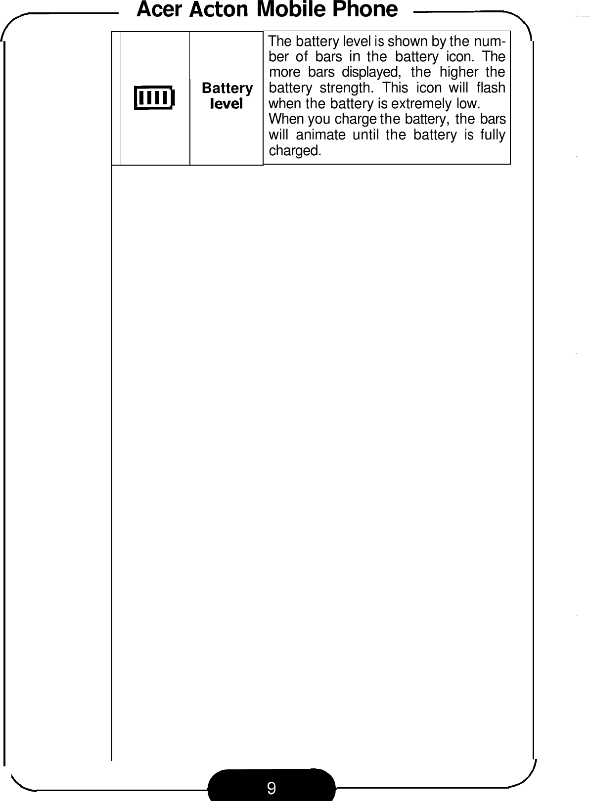 Acer Acton Mobile Phone -\ 111111 Battery level The battery level is shown by the num- ber  of  bars in the  battery  icon.  The more  bars  displayed,  the  higher  the battery  strength.  This  icon  will  flash when the battery is extremely low. When you charge the battery, the bars will  animate  until the  battery is fully charged. 