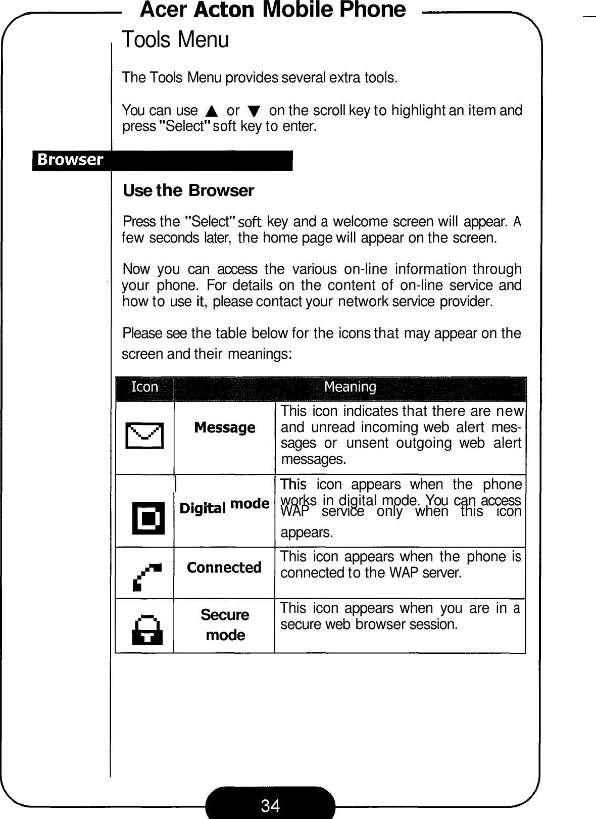 Acer Acton Mobile Phone - Tools Menu The Tools Menu provides several extra tools. You can use A or V on the scroll key to highlight an item and press &quot;Select&quot; soft key to enter. Use the Browser Press the &quot;Select&quot; soft key and a welcome screen will appear. A few seconds later,  the home page will appear on the screen. Now  you  can  access  the  various  on-line  information through your  phone.  For  details  on  the content of on-line  service and how to use it, please contact your network service provider. Please see the table below for the icons that may appear on the screen and their meanings: ___~ This icon indicates that there are new and  unread incoming web  alert  mes- sages  or  unsent  outgoing  web  alert messages. Message I IThis  icon  appears  when  the  phone works  in digital mode. You  can access mode WAP service  only  when  this  icon appears. This  icon  appears when  the  phone is connected to the WAP server. f Connected This  icon appears  when  you  are  in a secure web  browser session. Secure 8 mode 