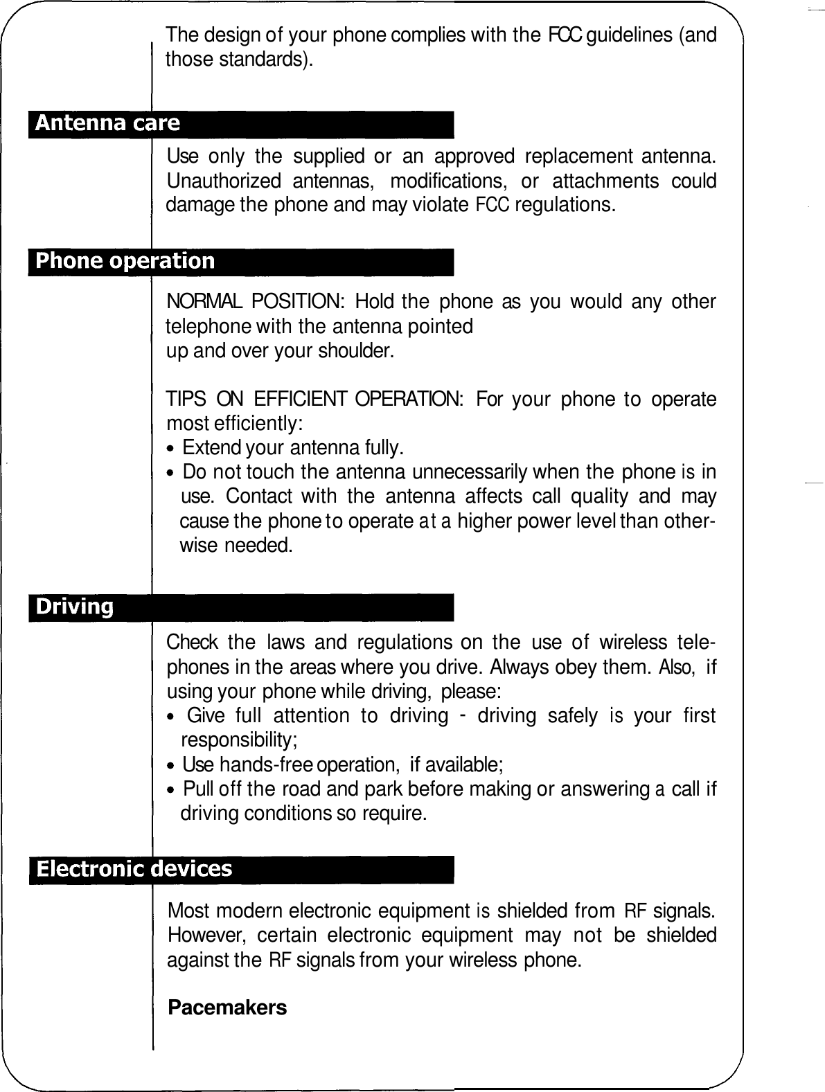 The design of your phone complies with the FCC  guidelines (and those standards). Use  only  the  supplied  or  an  approved  replacement antenna. Unauthorized  antennas,  modifications,  or  attachments  could damage the phone and may violate FCC regulations. NORMAL  POSITION:  Hold the  phone  as  you  would  any  other telephone with the antenna pointed up and over your shoulder. TIPS  ON  EFFICIENT  OPERATION:  For  your  phone to operate most efficiently: Extend your antenna fully. Do not touch the antenna unnecessarily when the phone is in use.  Contact  with  the  antenna  affects  call  quality  and  may cause the phone to operate at a higher power level than other- wise needed. Check  the  laws  and  regulations on the  use of wireless  tele- phones in the areas where you drive. Always obey them. Also, if using your phone while driving,  please: Give  full  attention  to  driving - driving  safely is your  first Use hands-free operation, if available; Pull off the road and park before making or answering a call if responsibility; driving conditions so require. Most modern electronic equipment is shielded from RF signals. However,  certain  electronic  equipment  may  not  be  shielded against the RF signals from your wireless phone. Pacemakers 