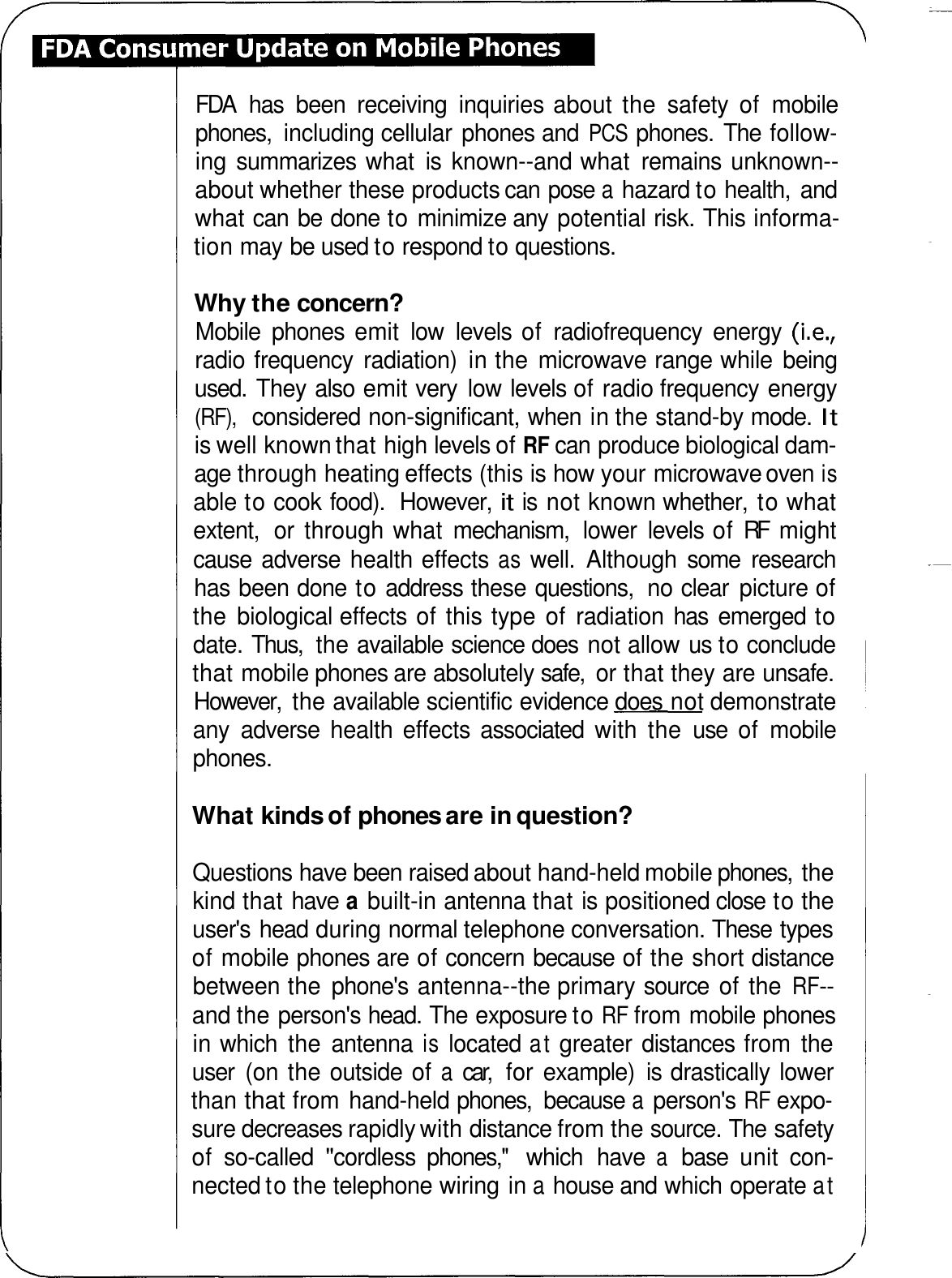 FDA  has  been  receiving  inquiries about  the  safety  of  mobile phones,  including cellular  phones and PCS phones.  The follow- ing summarizes  what  is  known--and what  remains unknown-- about whether these products can pose a hazard to health,  and what can be done to minimize any  potential risk. This informa- tion may be used to respond to questions. Why the concern? Mobile  phones  emit  low  levels  of  radiofrequency  energy  (i.e., radio frequency  radiation)  in the microwave range while  being used.  They also emit very  low levels of radio frequency energy (RF), considered non-significant, when in the stand-by mode. It is well known that high levels of RF can produce biological dam- age through heating effects (this is how your microwave oven is able to cook food).  However, it is  not known whether,  to what extent,  or  through what  mechanism,  lower  levels of RF  might cause  adverse  health effects as well.  Although  some  research has been done to address these questions,  no clear  picture of the biological effects of this type  of  radiation has  emerged to date. Thus,  the available science does  not allow us to conclude that mobile phones are absolutely safe,  or that they are unsafe. However,  the available scientific evidence does not demonstrate any  adverse  health  effects  associated  with  the  use  of  mobile phones. What kinds of phones are in question? Questions have been raised about hand-held mobile phones,  the kind that have a built-in antenna that is positioned close to the user&apos;s head during normal telephone conversation. These types of mobile phones are of concern because of the short distance between the  phone&apos;s antenna--the primary source  of the RF-- and the person&apos;s head. The exposure to RF from mobile phones in which  the  antenna is located at greater distances from  the user  (on the outside of a car,  for example)  is drastically lower than that from hand-held phones,  because a person&apos;s RF expo- sure decreases rapidly with distance from the source. The safety of  so-called &quot;cordless  phones,&apos;&apos;  which  have a base  unit  con- nected to the telephone wiring in a house and which operate at 