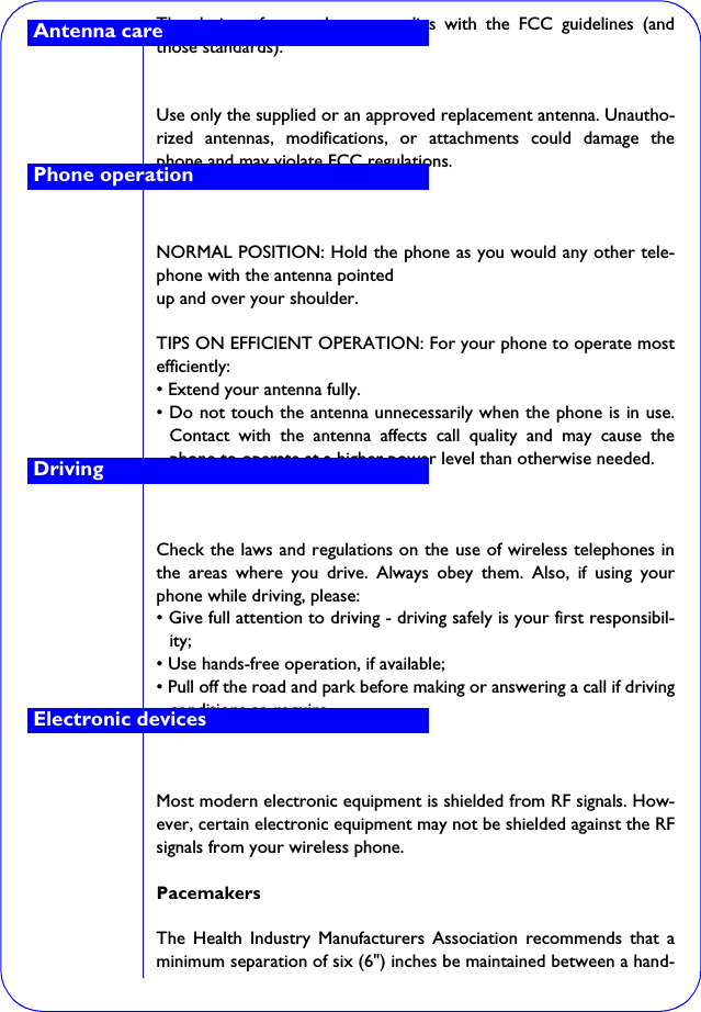 The design of your phone complies with the FCC guidelines (andthose standards).Use only the supplied or an approved replacement antenna. Unautho-rized antennas, modifications, or attachments could damage thephone and may violate FCC regulations.NORMAL POSITION: Hold the phone as you would any other tele-phone with the antenna pointedup and over your shoulder.TIPS ON EFFICIENT OPERATION: For your phone to operate mostefficiently:• Extend your antenna fully.• Do not touch the antenna unnecessarily when the phone is in use.Contact with the antenna affects call quality and may cause thephone to operate at a higher power level than otherwise needed.Check the laws and regulations on the use of wireless telephones inthe areas where you drive. Always obey them. Also, if using yourphone while driving, please:• Give full attention to driving - driving safely is your first responsibil-ity;• Use hands-free operation, if available;• Pull off the road and park before making or answering a call if drivingconditions so require.Most modern electronic equipment is shielded from RF signals. How-ever, certain electronic equipment may not be shielded against the RFsignals from your wireless phone.PacemakersThe Health Industry Manufacturers Association recommends that aminimum separation of six (6&quot;) inches be maintained between a hand-Antenna carePhone operationDrivingElectronic devices