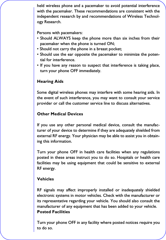 held wireless phone and a pacemaker to avoid potential interferencewith the pacemaker. These recommendations are consistent with theindependent research by and recommendations of Wireless Technol-ogy Research.Persons with pacemakers:• Should ALWAYS keep the phone more than six inches from theirpacemaker when the phone is turned ON;• Should not carry the phone in a breast pocket;• Should use the ear opposite the pacemaker to minimize the poten-tial for interference.• If you have any reason to suspect that interference is taking place,turn your phone OFF immediately.Hearing AidsSome digital wireless phones may interfere with some hearing aids. Inthe event of such interference, you may want to consult your serviceprovider or call the customer service line to discuss alternatives.Other Medical DevicesIf you use any other personal medical device, consult the manufac-turer of your device to determine if they are adequately shielded fromexternal RF energy. Your physician may be able to assist you in obtain-ing this information.Turn your phone OFF in health care facilities when any regulationsposted in these areas instruct you to do so. Hospitals or health carefacilities may be using equipment that could be sensitive to externalRF energy.VehiclesRF signals may affect improperly installed or inadequately shieldedelectronic systems in motor vehicles. Check with the manufacturer orits representative regarding your vehicle. You should also consult themanufacturer of any equipment that has been added to your vehicle.Posted FacilitiesTurn your phone OFF in any facility where posted notices require youto do so.