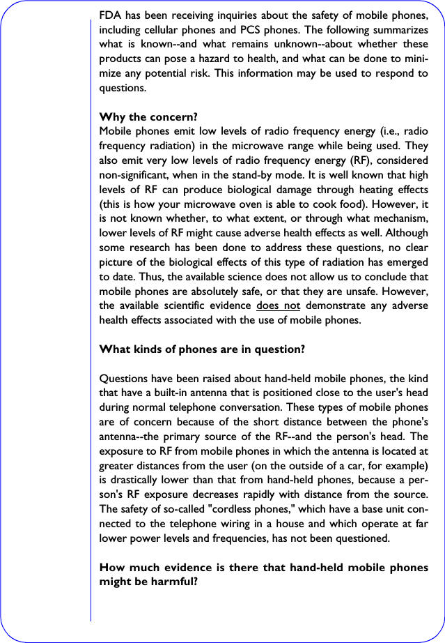 FDA has been receiving inquiries about the safety of mobile phones,including cellular phones and PCS phones. The following summarizeswhat is known--and what remains unknown--about whether theseproducts can pose a hazard to health, and what can be done to mini-mize any potential risk. This information may be used to respond toquestions.Why the concern?Mobile phones emit low levels of radio frequency energy (i.e., radiofrequency radiation) in the microwave range while being used. Theyalso emit very low levels of radio frequency energy (RF), considerednon-significant, when in the stand-by mode. It is well known that highlevels of RF can produce biological damage through heating effects(this is how your microwave oven is able to cook food). However, itis not known whether, to what extent, or through what mechanism,lower levels of RF might cause adverse health effects as well. Althoughsome research has been done to address these questions, no clearpicture of the biological effects of this type of radiation has emergedto date. Thus, the available science does not allow us to conclude thatmobile phones are absolutely safe, or that they are unsafe. However,the available scientific evidence does not demonstrate any adversehealth effects associated with the use of mobile phones.What kinds of phones are in question?Questions have been raised about hand-held mobile phones, the kindthat have a built-in antenna that is positioned close to the user&apos;s headduring normal telephone conversation. These types of mobile phonesare of concern because of the short distance between the phone&apos;santenna--the primary source of the RF--and the person&apos;s head. Theexposure to RF from mobile phones in which the antenna is located atgreater distances from the user (on the outside of a car, for example)is drastically lower than that from hand-held phones, because a per-son&apos;s RF exposure decreases rapidly with distance from the source.The safety of so-called &quot;cordless phones,&quot; which have a base unit con-nected to the telephone wiring in a house and which operate at farlower power levels and frequencies, has not been questioned.How much evidence is there that hand-held mobile phonesmight be harmful?