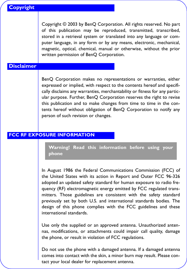 Copyright © 2003 by BenQ Corporation. All rights reserved. No partof this publication may be reproduced, transmitted, transcribed,stored in a retrieval system or translated into any language or com-puter language, in any form or by any means, electronic, mechanical,magnetic, optical, chemical, manual or otherwise, without the priorwritten permission of BenQ Corporation.BenQ Corporation makes no representations or warranties, eitherexpressed or implied, with respect to the contents hereof and specifi-cally disclaims any warranties, merchantability or fitness for any partic-ular purpose. Further, BenQ Corporation reserves the right to revisethis publication and to make changes from time to time in the con-tents hereof without obligation of BenQ Corporation to notify anyperson of such revision or changes.In August 1986 the Federal Communications Commission (FCC) ofthe United States with its action in Report and Outer FCC 96-326adopted an updated safety standard for human exposure to radio fre-quency (RF) electromagnetic energy emitted by FCC regulated trans-mitters. Those guidelines are consistent with the safety standardpreviously set by both U.S. and international standards bodies. Thedesign of this phone complies with the FCC guidelines and theseinternational standards.Use only the supplied or an approved antenna. Unauthorized anten-nas, modifications, or attachments could impair call quality, damagethe phone, or result in violation of FCC regulations.Do not use the phone with a damaged antenna. If a damaged antennacomes into contact with the skin, a minor burn may result. Please con-tact your local dealer for replacement antenna.DisclaimerCopyrightFCC RF EXPOSURE INFORMATIONWarning! Read this information before using yourphone