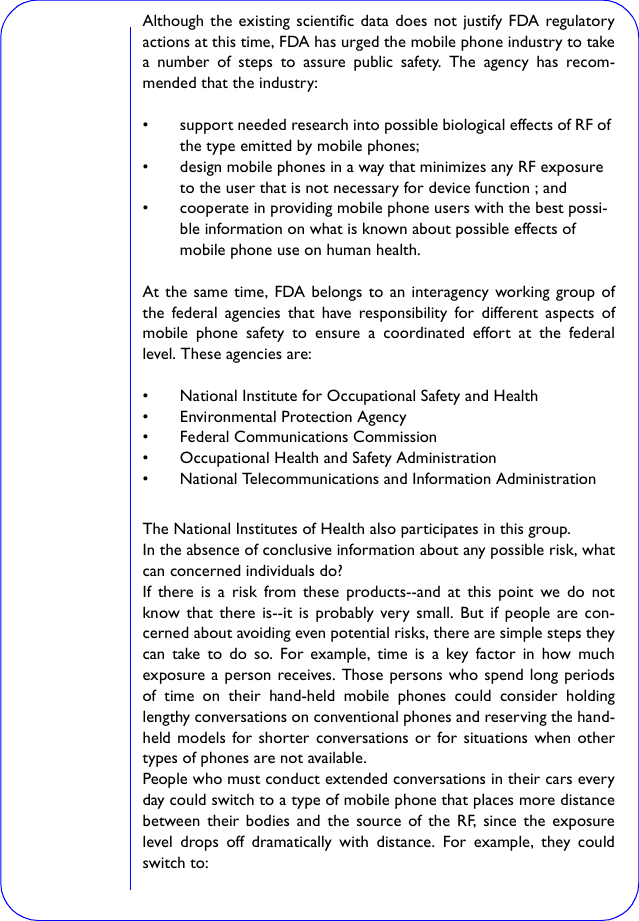 Although the existing scientific data does not justify FDA regulatoryactions at this time, FDA has urged the mobile phone industry to takea number of steps to assure public safety. The agency has recom-mended that the industry:• support needed research into possible biological effects of RF of the type emitted by mobile phones; • design mobile phones in a way that minimizes any RF exposure to the user that is not necessary for device function ; and • cooperate in providing mobile phone users with the best possi-ble information on what is known about possible effects of mobile phone use on human health. At the same time, FDA belongs to an interagency working group ofthe federal agencies that have responsibility for different aspects ofmobile phone safety to ensure a coordinated effort at the federallevel. These agencies are:• National Institute for Occupational Safety and Health • Environmental Protection Agency • Federal Communications Commission • Occupational Health and Safety Administration • National Telecommunications and Information Administration The National Institutes of Health also participates in this group.In the absence of conclusive information about any possible risk, whatcan concerned individuals do?If there is a risk from these products--and at this point we do notknow that there is--it is probably very small. But if people are con-cerned about avoiding even potential risks, there are simple steps theycan take to do so. For example, time is a key factor in how muchexposure a person receives. Those persons who spend long periodsof time on their hand-held mobile phones could consider holdinglengthy conversations on conventional phones and reserving the hand-held models for shorter conversations or for situations when othertypes of phones are not available.People who must conduct extended conversations in their cars everyday could switch to a type of mobile phone that places more distancebetween their bodies and the source of the RF, since the exposurelevel drops off dramatically with distance. For example, they couldswitch to: