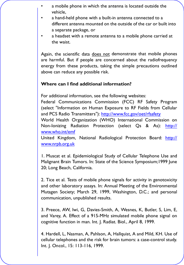 • a mobile phone in which the antenna is located outside the vehicle, • a hand-held phone with a built-in antenna connected to a different antenna mounted on the outside of the car or built into a separate package, or • a headset with a remote antenna to a mobile phone carried at the waist. Again, the scientific data does not demonstrate that mobile phonesare harmful. But if people are concerned about the radiofrequencyenergy from these products, taking the simple precautions outlinedabove can reduce any possible risk.Where can I find additional information?For additional information, see the following websites:Federal Communications Commission (FCC) RF Safety Program(select &quot;Information on Human Exposure to RF Fields from Cellularand PCS Radio Transmitters&quot;): http://www.fcc.gov/oet/rfsafety World Health Organization (WHO) International Commission onNon-Ionizing Radiation Protection (select Qs &amp; As): http://www.who.int/emf United Kingdom, National Radiological Protection Board: http://www.nrpb.org.uk 1. Muscat et al. Epidemiological Study of Cellular Telephone Use andMalignant Brain Tumors. In: State of the Science Symposium;1999 June20; Long Beach, California.2. Tice et al. Tests of mobile phone signals for activity in genotoxicityand other laboratory assays. In: Annual Meeting of the EnvironmentalMutagen Society; March 29, 1999, Washington, D.C.; and personalcommunication, unpublished results.3. Preece, AW, Iwi, G, Davies-Smith, A, Wesnes, K, Butler, S, Lim, E,and Varey, A. Effect of a 915-MHz simulated mobile phone signal oncognitive function in man. Int. J. Radiat. Biol., April 8, 1999.4. Hardell, L, Nasman, A, Pahlson, A, Hallquist, A and Mild, KH. Use ofcellular telephones and the risk for brain tumors: a case-control study.Int. J. Oncol., 15: 113-116, 1999.