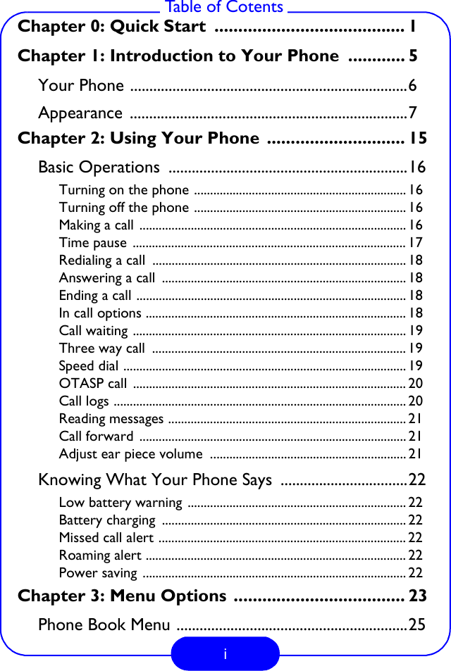 i Table of CotentsChapter 0: Quick Start  ........................................ 1Chapter 1: Introduction to Your Phone  ............ 5Your Phone ........................................................................6Appearance ........................................................................7Chapter 2: Using Your Phone  ............................. 15Basic Operations  ..............................................................16Turning on the phone .................................................................. 16Turning off the phone .................................................................. 16Making a call ................................................................................... 16Time pause  ..................................................................................... 17Redialing a call  ............................................................................... 18Answering a call  ............................................................................ 18Ending a call .................................................................................... 18In call options ................................................................................. 18Call waiting ..................................................................................... 19Three way call  ............................................................................... 19Speed dial ........................................................................................ 19OTASP call  ..................................................................................... 20Call logs ........................................................................................... 20Reading messages .......................................................................... 21Call forward  ................................................................................... 21Adjust ear piece volume  ............................................................. 21Knowing What Your Phone Says  .................................22Low battery warning .................................................................... 22Battery charging  ............................................................................ 22Missed call alert ............................................................................. 22Roaming alert ................................................................................. 22Power saving .................................................................................. 22Chapter 3: Menu Options .................................... 23Phone Book Menu ............................................................25