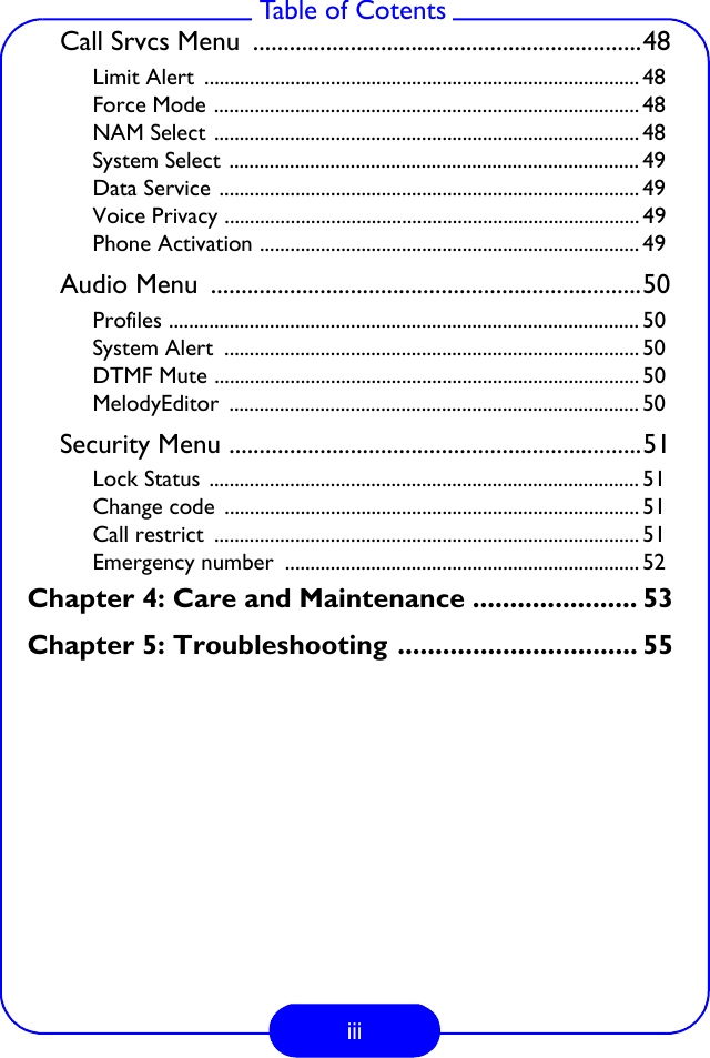 iii Table of CotentsCall Srvcs Menu  ................................................................48Limit Alert  ...................................................................................... 48Force Mode .................................................................................... 48NAM Select .................................................................................... 48System Select ................................................................................. 49Data Service ................................................................................... 49Voice Privacy .................................................................................. 49Phone Activation ........................................................................... 49Audio Menu  .......................................................................50Profiles ............................................................................................. 50System Alert  .................................................................................. 50DTMF Mute .................................................................................... 50MelodyEditor ................................................................................. 50Security Menu ....................................................................51Lock Status ..................................................................................... 51Change code  .................................................................................. 51Call restrict  .................................................................................... 51Emergency number  ...................................................................... 52Chapter 4: Care and Maintenance ...................... 53Chapter 5: Troubleshooting ................................ 55