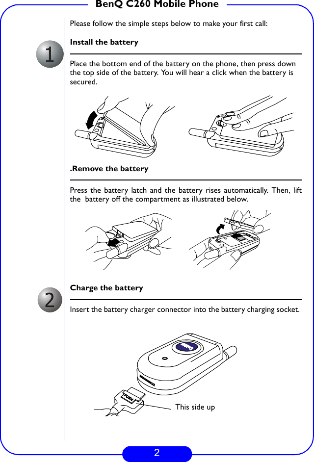 2BenQ C260 Mobile PhonePlease follow the simple steps below to make your first call:Install the batteryPlace the bottom end of the battery on the phone, then press down the top side of the battery. You will hear a click when the battery is secured..Remove the batteryPress the battery latch and the battery rises automatically. Then, liftthe  battery off the compartment as illustrated below.Charge the batteryInsert the battery charger connector into the battery charging socket. PUSHThis side up