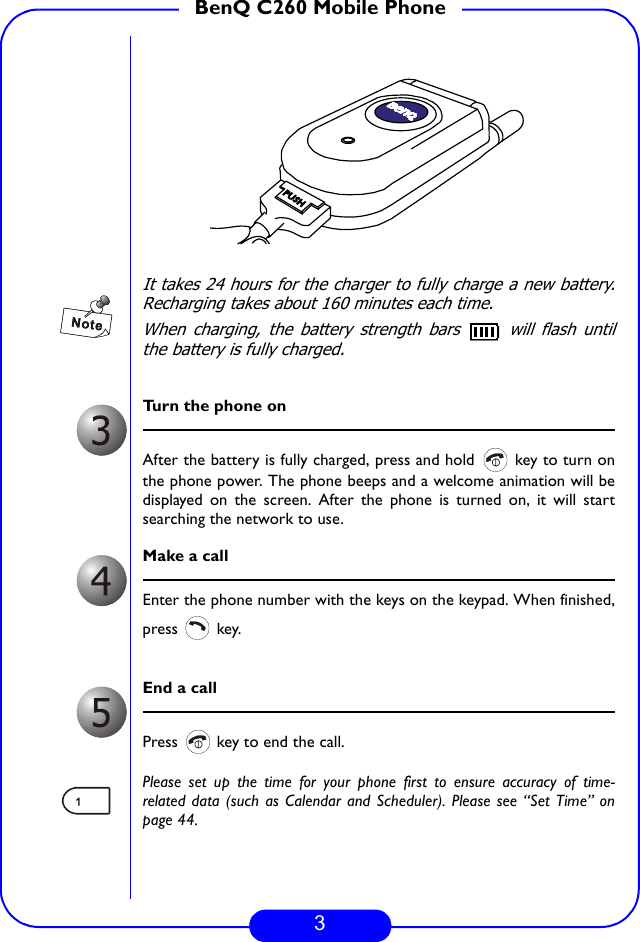 3BenQ C260 Mobile PhoneIt takes 24 hours for the charger to fully charge a new battery.Recharging takes about 160 minutes each time.When charging, the battery strength bars   will flash untilthe battery is fully charged.Turn the phone onAfter the battery is fully charged, press and hold   key to turn onthe phone power. The phone beeps and a welcome animation will bedisplayed on the screen. After the phone is turned on, it will startsearching the network to use.   Make a callEnter the phone number with the keys on the keypad. When finished,press  key.End a callPress   key to end the call. Please set up the time for your phone first to ensure accuracy of time-related data (such as Calendar and Scheduler). Please see “Set Time” onpage 44.PUSH
