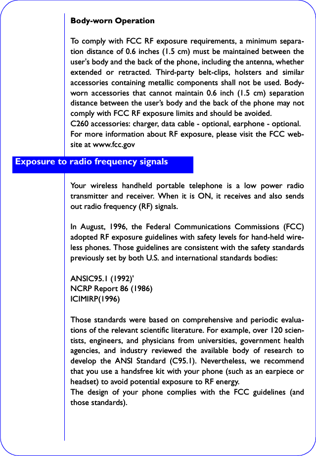 Body-worn OperationTo comply with FCC RF exposure requirements, a minimum separa-tion distance of 0.6 inches (1.5 cm) must be maintained between theuser&apos;s body and the back of the phone, including the antenna, whetherextended or retracted. Third-party belt-clips, holsters and similaraccessories containing metallic components shall not be used. Body-worn accessories that cannot maintain 0.6 inch (1.5 cm) separationdistance between the user’s body and the back of the phone may notcomply with FCC RF exposure limits and should be avoided.C260 accessories: charger, data cable - optional, earphone - optional.For more information about RF exposure, please visit the FCC web-site at www.fcc.govYour wireless handheld portable telephone is a low power radiotransmitter and receiver. When it is ON, it receives and also sendsout radio frequency (RF) signals.In August, 1996, the Federal Communications Commissions (FCC)adopted RF exposure guidelines with safety levels for hand-held wire-less phones. Those guidelines are consistent with the safety standardspreviously set by both U.S. and international standards bodies:ANSIC95.1 (1992)&apos;NCRP Report 86 (1986)ICIMIRP(1996)Those standards were based on comprehensive and periodic evalua-tions of the relevant scientific literature. For example, over 120 scien-tists, engineers, and physicians from universities, government healthagencies, and industry reviewed the available body of research todevelop the ANSI Standard (C95.1). Nevertheless, we recommendthat you use a handsfree kit with your phone (such as an earpiece orheadset) to avoid potential exposure to RF energy.The design of your phone complies with the FCC guidelines (andthose standards).Exposure to radio frequency signalsBody-worn OperationTo comply with FCC RF exposure requirements, a minimum separa-tion distance of 0.6 inches (1.5 cm) must be maintained between theuser&apos;s body and the back of the phone, including the antenna, whetherextended or retracted. Third-party belt-clips, holsters and similaraccessories containing metallic components shall not be used. Body-worn accessories that cannot maintain 0.6 inch (1.5 cm) separationdistance between the user’s body and the back of the phone may notcomply with FCC RF exposure limits and should be avoided.C260 accessories: charger, data cable - optional, earphone - optional.For more information about RF exposure, please visit the FCC web-site at www.fcc.govYour wireless handheld portable telephone is a low power radiotransmitter and receiver. When it is ON, it receives and also sendsout radio frequency (RF) signals.In August, 1996, the Federal Communications Commissions (FCC)adopted RF exposure guidelines with safety levels for hand-held wire-less phones. Those guidelines are consistent with the safety standardspreviously set by both U.S. and international standards bodies:ANSIC95.1 (1992)&apos;NCRP Report 86 (1986)ICIMIRP(1996)Those standards were based on comprehensive and periodic evalua-tions of the relevant scientific literature. For example, over 120 scien-tists, engineers, and physicians from universities, government healthagencies, and industry reviewed the available body of research todevelop the ANSI Standard (C95.1). Nevertheless, we recommendthat you use a handsfree kit with your phone (such as an earpiece orheadset) to avoid potential exposure to RF energy.The design of your phone complies with the FCC guidelines (andthose standards).