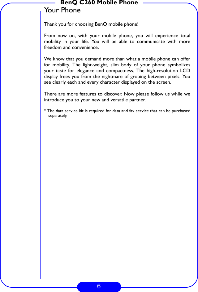 6BenQ C260 Mobile PhoneYour PhoneThank you for choosing BenQ mobile phone!From now on, with your mobile phone, you will experience totalmobility in your life. You will be able to communicate with morefreedom and convenience. We know that you demand more than what a mobile phone can offerfor mobility. The light-weight, slim body of your phone symbolizesyour taste for elegance and compactness. The high-resolution LCDdisplay frees you from the nightmare of groping between pixels. Yousee clearly each and every character displayed on the screen. There are more features to discover. Now please follow us while weintroduce you to your new and versatile partner.* The data service kit is required for data and fax service that can be purchasedseparately.