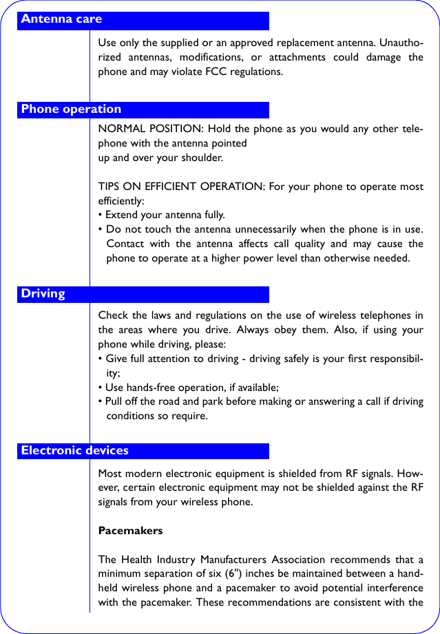 Use only the supplied or an approved replacement antenna. Unautho-rized antennas, modifications, or attachments could damage thephone and may violate FCC regulations.NORMAL POSITION: Hold the phone as you would any other tele-phone with the antenna pointedup and over your shoulder.TIPS ON EFFICIENT OPERATION: For your phone to operate mostefficiently:• Extend your antenna fully.• Do not touch the antenna unnecessarily when the phone is in use.Contact with the antenna affects call quality and may cause thephone to operate at a higher power level than otherwise needed.Check the laws and regulations on the use of wireless telephones inthe areas where you drive. Always obey them. Also, if using yourphone while driving, please:• Give full attention to driving - driving safely is your first responsibil-ity;• Use hands-free operation, if available;• Pull off the road and park before making or answering a call if drivingconditions so require.Most modern electronic equipment is shielded from RF signals. How-ever, certain electronic equipment may not be shielded against the RFsignals from your wireless phone.PacemakersThe Health Industry Manufacturers Association recommends that aminimum separation of six (6&quot;) inches be maintained between a hand-held wireless phone and a pacemaker to avoid potential interferencewith the pacemaker. These recommendations are consistent with theAntenna carePhone operationDrivingElectronic devices