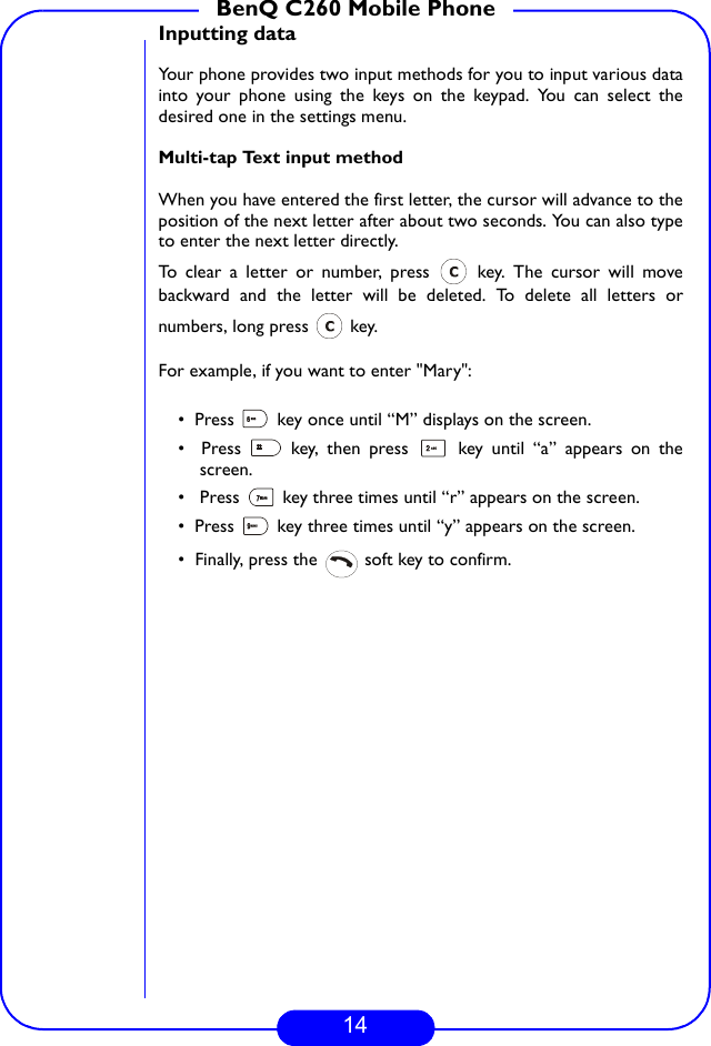 14BenQ C260 Mobile PhoneInputting dataYour phone provides two input methods for you to input various datainto your phone using the keys on the keypad. You can select thedesired one in the settings menu.Multi-tap Text input methodWhen you have entered the first letter, the cursor will advance to theposition of the next letter after about two seconds. You can also typeto enter the next letter directly. To clear a letter or number, press   key. The cursor will movebackward and the letter will be deleted. To delete all letters ornumbers, long press   key.For example, if you want to enter &quot;Mary&quot;:•  Press   key once until “M” displays on the screen.•  Press   key, then press   key until “a” appears on thescreen.•   Press   key three times until “r” appears on the screen.•  Press   key three times until “y” appears on the screen. •  Finally, press the   soft key to confirm.