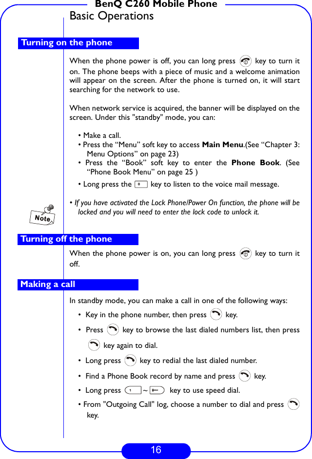 16BenQ C260 Mobile PhoneBasic OperationsWhen the phone power is off, you can long press   key to turn iton. The phone beeps with a piece of music and a welcome animationwill appear on the screen. After the phone is turned on, it will startsearching for the network to use. When network service is acquired, the banner will be displayed on thescreen. Under this &quot;standby&quot; mode, you can:• Make a call.• Press the “Menu” soft key to access Main Menu.(See “Chapter 3:Menu Options” on page 23)• Press the “Book” soft key to enter the Phone Book. (See“Phone Book Menu” on page 25 )• Long press the   key to listen to the voice mail message.• If you have activated the Lock Phone/Power On function, the phone will belocked and you will need to enter the lock code to unlock it.When the phone power is on, you can long press   key to turn itoff.In standby mode, you can make a call in one of the following ways:•  Key in the phone number, then press   key.•  Press   key to browse the last dialed numbers list, then press key again to dial.•  Long press   key to redial the last dialed number.•  Find a Phone Book record by name and press   key.•  Long press  ~  key to use speed dial.• From &quot;Outgoing Call&quot; log, choose a number to dial and press key.Turning on the phoneTurning off the phoneMaking a call